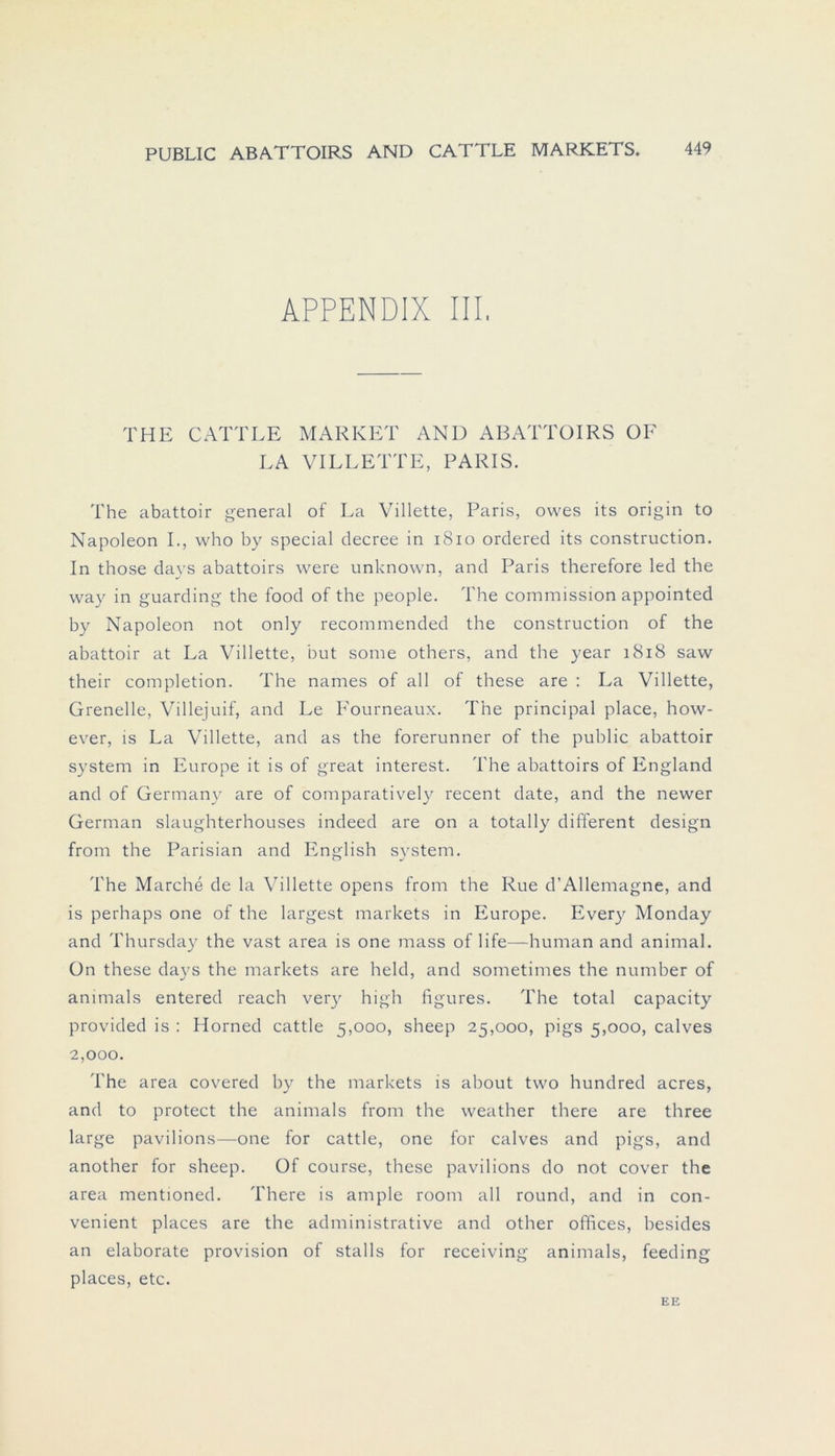 APPENDIX III. THE CATTLE MARKET AND ABATTOIRS OF LA VILLETTE, PARIS. The abattoir general of La Villette, Paris, owes its origin to Napoleon I., who by special decree in 1810 ordered its construction. In those days abattoirs were unknown, and Paris therefore led the way in guarding the food of the people. The Commission appointed by Napoleon not only recommended the construction of the abattoir at La Villette, but some others, and the year 1818 saw their completion. The names of all of these are : La Villette, Grenelle, Villejuif, and Le Eourneaux. The principal place, how- ever, is La Villette, and as the forerunner of the public abattoir System in Europe it is of great interest. The abattoirs of England and of Germany are of comparatively recent date, and the newer German slaughterhouses indeed are on a totally different design from the Parisian and English svstem. The Marche de la Villette opens from the Rue d’Allemagne, and is perhaps one of the largest markets in Europe. Every Monday and Thursday the vast area is one mass of life—human and animal. Ün these days the markets are held, and sometimes the number of animals entered reach very high figures. The total capacity provided is : Horned cattle 5,000, sheep 25,000, pigs 5,000, calves 2,000. The area covered by the markets is about tvvo hundred acres, and to protect the animals from the weather there are three large pavilions—one for cattle, one for calves and pigs, and another for sheep. Of course, these pavilions do not cover the area mentioned. There is ample room all round, and in con- venient places are the administrative and other offices, besides an elaborate provision of stalls for receiving animals, feeding places, etc. EE