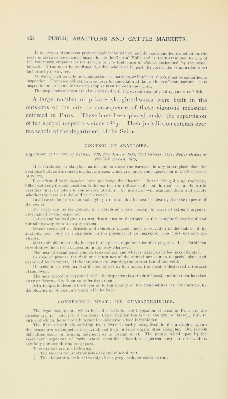 If the owner of the meat protests against the seizure, and demands another examination. the meat is taken to the office of inspection in the Central Halls, and is again examined by one of the veterinary surgeons in the Service of the Prefecture of Police, designated by the owner himself. If the meat be confiscated, eitber wholly or in part, the cost of the examination must be borne by the owner. All meat, whether sold in slaughterhouses, markets, or butchers’ shops, must be submitted to inspection. The same Obligation is in force for the offal and the products of manufacture. This inspection must be made in every shop at least twice in the month. The inspectors of meat are also entrusted with the examination of poultry, game, and fish. A large number ot private slaughterhouses were built in the outskirts of the city in consequence of these vigorous measures enforced in Paris. These have been placed under the supervision of ten special inspectors since 1883. Their Jurisdiction extends over the whole of the department of the Seine. CONTROL OF ABATTOIRS. Regulations of the 28th of October, 1829, 25th March, 1830, 23rd October, 1854; Police Orders of the 29th August, 1879. It is forbidden to slaughter cattle and to dress the carcases in any other place than the abattoirs built and arranged for that purpose, which are under the supervision of the Prefecture of Police. Pigs affected with measles must not leave the abattoir. Beasts dying during transport, killed suddenly through accident in the market, the railroads, the public roads, or at the cattle breeders, must be taken to the nearest abattoir. An inspector will examine them and decide whether the meat is to be sold or destroyed. In all cases the flesh of animals dying a natural death must be destroyed at the expense of the owner. No beast can be slaughtered in a stable er a yard, except in cases of extreme urgency ascertained by the inspector. Calves and lambs dying a natural death must be destroyed in the slaughterhouse itself, and not taken away from it on any pretext. Beasts suspected of disease, and therefore placed under observation in the stables of the abattoir, must only be slaughtered in the presence of an inspector, who must examine the viscera. Meat and offal must only be kept in the places appointed for that purpose. It is ioibidden to withdraw them from inspection in any way whatever. The meat of slaughtered animals is examined, and wliat is judged to be bad is confiscated. In case of protest, the flesh and intestines of the animal are sent to a special place and examined by an expert. If the intestines are wanting the protest is null and void. If no claiin has been made at the end of twenty-four hours, the meat is destroyed at the cost of the owner. The meat seized or deposited with the inspectors is at their disposal, and must not be taken away or destroyed without an order from them. All attempts to deceive the buyer as to the quality of the Commodities, as, for instance, by the blowing up of meat, are punishable by fines. CONDEMNED MEAT I ITS CHARACTERISTICS. The legal enactments which form the basis for the inspection of meat in Paris are the articles 475, 477, and 47g of the Penal Code, besides the law of the 27th of March, 1851, in virtue of which the sale of adulterated or deleterious food is forbidden. The flesh of animals suffering from fever is easily recognised in the abattoirs, where the beasts are examined as they stand, and their internal organs after slaughter. But serious difficulties occur in forming judgment as to foreign meat. The points relied upon by the veterinary inspectors of Paris, whose scientific education is perfect, rest 011 observations carefully pursued during long years. These points are the following : 1. The meat is red, more or less dark and of a dull tint. 2. The abductor muscle of the thigh has a grey earthy or ochreish tint.