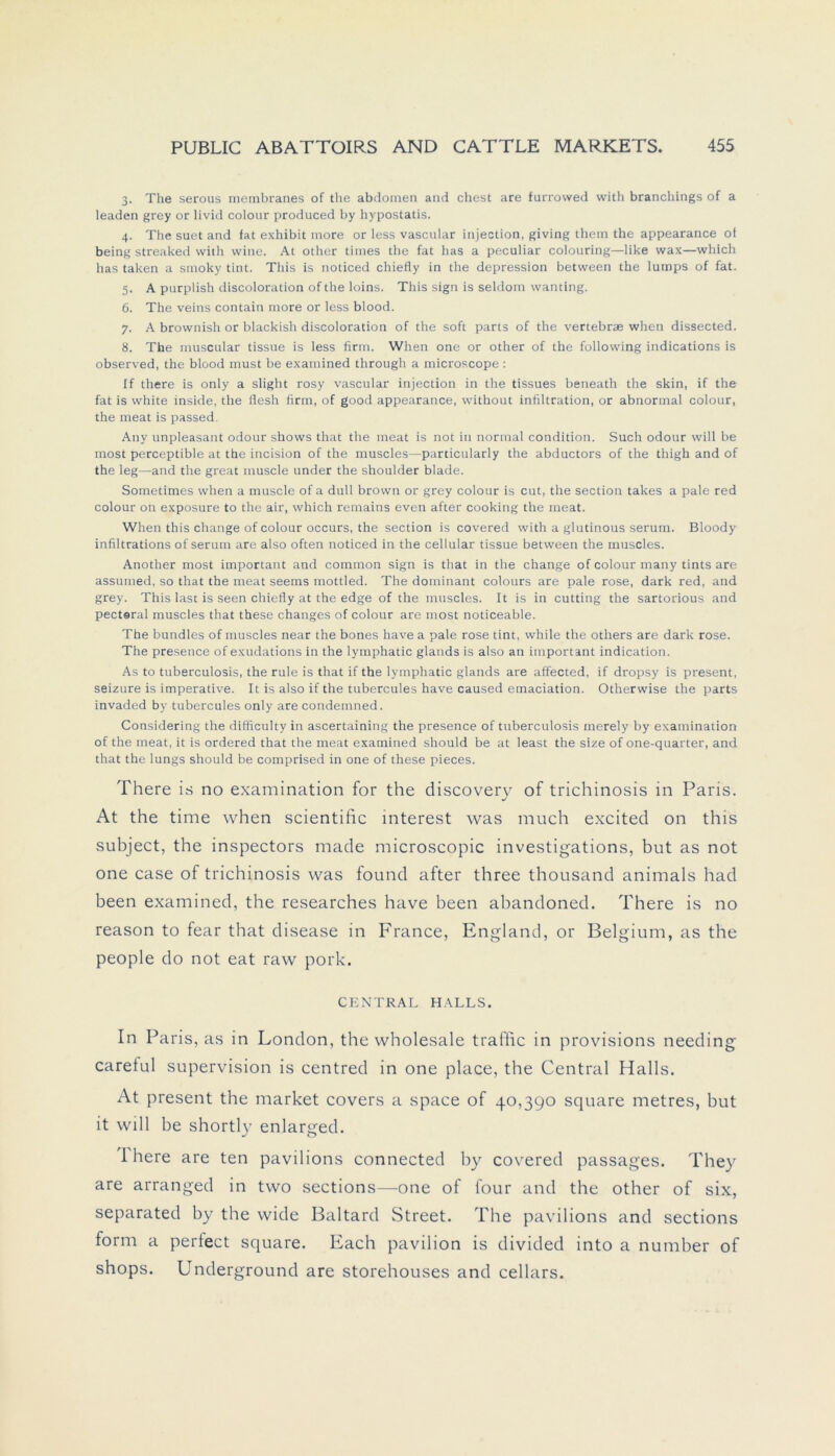 3. The serous membranes of the abdomen and ehest are furrovved with branchings of a leaden grey or livid colour produced by hypostatis. 4. The suet and fat exhibit inore or less vascular injeotion, giving them the appearance of being streaked with wine. At other times the fat has a peculiar colouring—like wax—which has taken a smoky tint. This is noticed chiefly in the depression between the lumps of fat. 5. A purpiish discoloration of the loins. This sign is seldoin wanting. 6. The veins contain more or less blood. 7. A brownish or blackish discoloration of the soft parts of the vertebrse when dissected. 8. The muscnlar tissue is less firm. When one or other of the following indications is observed, the blood must be examined through a microscope : If there is only a slight rosy vascular injection in the tissues beneath the skin, if the fat is white inside, the llesh firm, of good appearance, without infiltration, or abnormal colour, the meat is passed. Any unpleasant odour shows that the meat is not in normal condition. Such odour will be most perceptible at the incision of the muscles—particularly the abductors of the thigh and of the leg—and the great inuscle under the shoulder blade. Sometimes when a muscle of a dull brown or grey colour is cut, the section takes a pale red colour on exposure to the air, which remains even after cooking the meat. When this change of colour occurs, the section is covered with a glutinous serum. Bloody infiltrations of serum are also often noticed in the cellular tissue between the muscles. Another most important and common sign is that in the change of colour many tints are assumed, so that the meat seems mottled. The dominant colours are pale rose, dark red, and grey. This last is seen chiefly at the edge of the muscles. It is in cutting the sartorious and pecteral muscles that these changes of colour are most noticeable. The bundles of muscles near the bones have a pale rose tint, while the others are dark rose. The presence ofexudations in the lymphatic glands is also an important indication. As to tuberculosis, the rule is that if the lymphatic glands are affected, if dropsy is present, seizure is imperative. It is also if the tubercules have caused emaciation. Otherwise the parts invaded by tubercules only are condemned. Considering the difficulty in ascertaining the presence of tuberculosis merely by examination of the meat, it is ordered that the meat examined should be at least the size of one-quarter, and that the lungs should be comprised in one of these pieces. There is no examination for the discovery of trichinosis in Paris. At the time when scientific interest was much excited on this subject, the inspectors made microscopic investigations, but as not one case of trichinosis was found after three thousand animals had been examined, the researches have been abandoned. There is no reason to fear that disease in France, England, or Belgium, as the people do not eat raw pork. CENTRAL HALLS. In Paris, as in London, the Wholesale traffic in provisions needing carelul supervision is centred in one place, the Central Halls. At present the market covers a space of 40,390 square metres, but it will be shortly enlarged. I here are ten pavilions connected by covered passages. They are arranged in two sections—one of four and the other of six, separated by the wide Baltard Street. The pavilions and sections form a pertect square. Each pavilion is divided into a number of shops. Underground are storehouses and cellars.