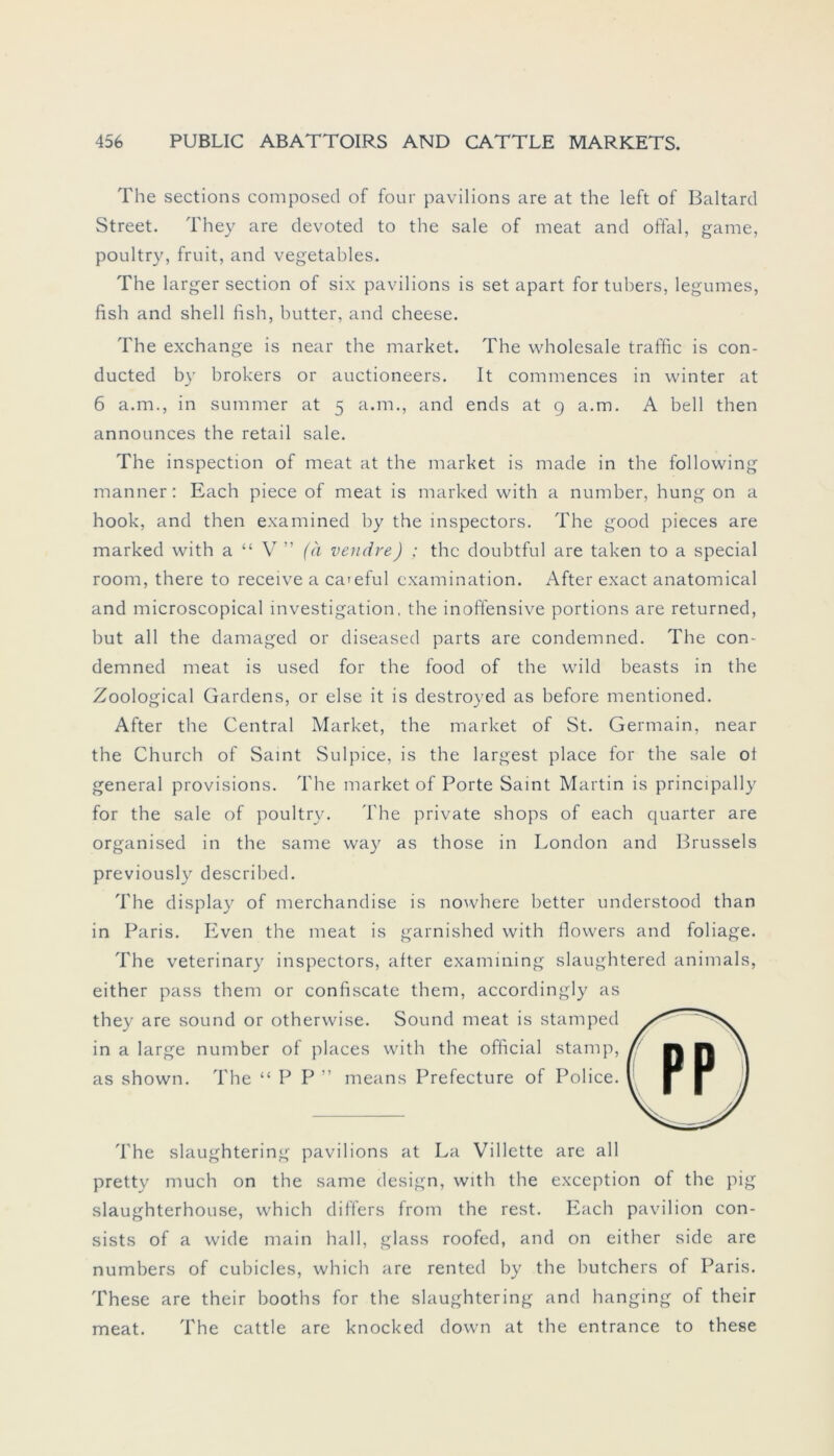 The sections composed of four pavilions are at the left of Baltard Street. They are devoted to the sale of meat and offal, game, poultry, fruit, and vegetables. The larger section of six pavilions is set apart for tubers, legumes, fish and shell fish, butter, and cheese. The exchange is near the market. The Wholesale traffic is con- ducted by brokers or auctioneers. It commences in winter at 6 a.m., in summer at 5 a.m., and ends at g a.m. A bell then announces the retail sale. The inspection of meat at the market is made in the following manner: Each piece of meat is marked with a number, hung on a hook, and then examined by the inspectors. The good pieces are marked with a “ V ” (ä vendre) ; the doubtful are taken to a special room, there to receive a ca>eful cxamination. After exact anatomical and microscopical Investigation, the inoffensive portions are returned, but all the damaged or diseased parts are condemned. The con- demned meat is used for the food of the wild beasts in the Zoological Gardens, or eise it is destroyed as before mentioned. After the Central Market, the market of St. Germain, near the Church of Samt Sulpice, is the largest place for the sale ot general provisions. The market of Porte Saint Martin is principally for the sale of poultry. The private shops of each quarter are organised in the same way as those in London and Brussels previously described. The display of merchandise is nowhere better understood than in Paris. Even the meat is garnished with flowers and foliage. The veterinary inspectors, after examining slaughtered animals, either pass them or confiscate them, accordingly as they are sound or otherwise. Sound meat is stamped in a large number of places with the official stamp, as shown. The “PP” means Prefecture of Police. The slaughtering pavilions at La Villette are all pretty much on the same design, with the exception of the pig slaughterhouse, which differs from the rest. Each pavilion con- sists of a wide main hall, glass roofed, and on either side are numbers of cubicles, which are rented by the butchers of Paris. These are their booths for the slaughtering and hanging of their meat. The cattle are knocked down at the entrance to these