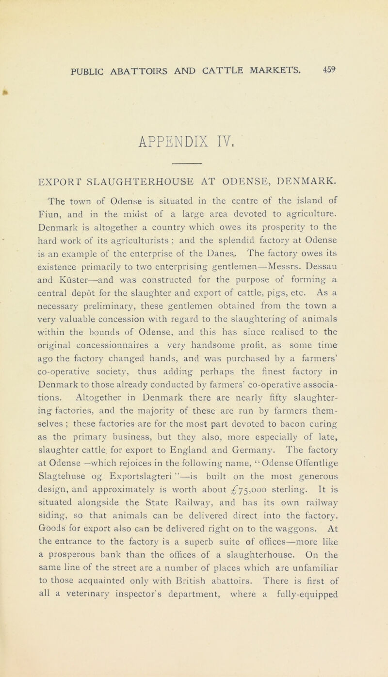 APPENDIX IV. EXPORT SLAUGHTERHOUSE AT ODENSE, DENMARK. The town of Odense is situated in the centre of the island of Fiun, and in the midst of a large area devoted to agriculture. Denmark is altogether a country which owes its prosperity to the hard work of its agriculturists ; and the splendid factory at Odense is an example of the enterprise of the Danes.. The factory owes its existence primarily to two enterprising gentlemen—Messrs. Dessau and Küster—and was constructed for the purpose of forming a central depot for the slaughter and export of cattle, pigs, etc. As a necessary preliminary, these gentlemen obtained from the town a very valuable concession with regard to the slaughtering of animals within the bounds of Odense, and this has since realised to the original concessionnaires a very handsome profit, as some time ago the factory changed hands, and was purchased by a farmers’ co-operative society, thus adding perhaps the finest factory in Denmark to those already conducted by farmers' co-operative associa- tions. Altogether in Denmark there are nearly fifty slaughter- ing factories, and the majority of these are run by farmers them- selves ; these factories are for the most part devoted to bacon curing as the primary business, but they also, more especially of late, slaughter cattle for export to England and Germany. The factory at Odense—which rejoices in the following name, “ Odense Offentlige Slagtehuse og Exportslagteri ”—is built on the most generous design, and approximately is worth about ^75,000 sterling. It is situated alongside the State Railway, and has its own railway siding, so that animals can be delivered direct into the factory. Goods for export also can be delivered right on to the Waggons. At the entrance to the factory is a superb suite of oflices—more like a prosperous bank than the offices of a slaughterhouse. On the same line of the Street are a number of places which are unfamiliar to those acquainted onlv with British abattoirs. There is first of all a vetermary inspector’s department, where a fully-equipped