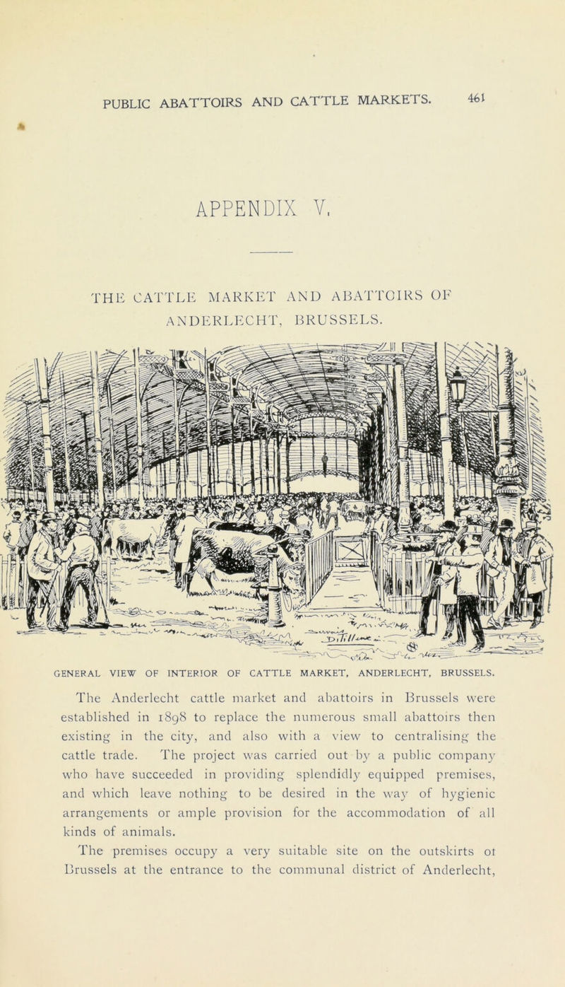 * APPENDIX V, THE CATTLE MARKET AND ABATTOIRS OF ANDERLECHT, BRUSSELS. GENERAL VIEW OF INTERIOR OF CATTLE MARKET, ANDERLECHT, BRUSSELS. The Anderlecht cattle market and abattoirs in Brussels were established in 1898 to replace the numerous small abattoirs then existing in the city, and also with a view to centralising the cattle trade. The project was carried out by a public Company who have succeeded in providing splendidly equipped premises, and which leave nothing to be desircd in the way of hygienic arrangements or ample provision for the accommodation of all kinds of animals. The premises occupy a very suitable site on the outskirts ot Brussels at the entrance to the communal district of Anderlecht,