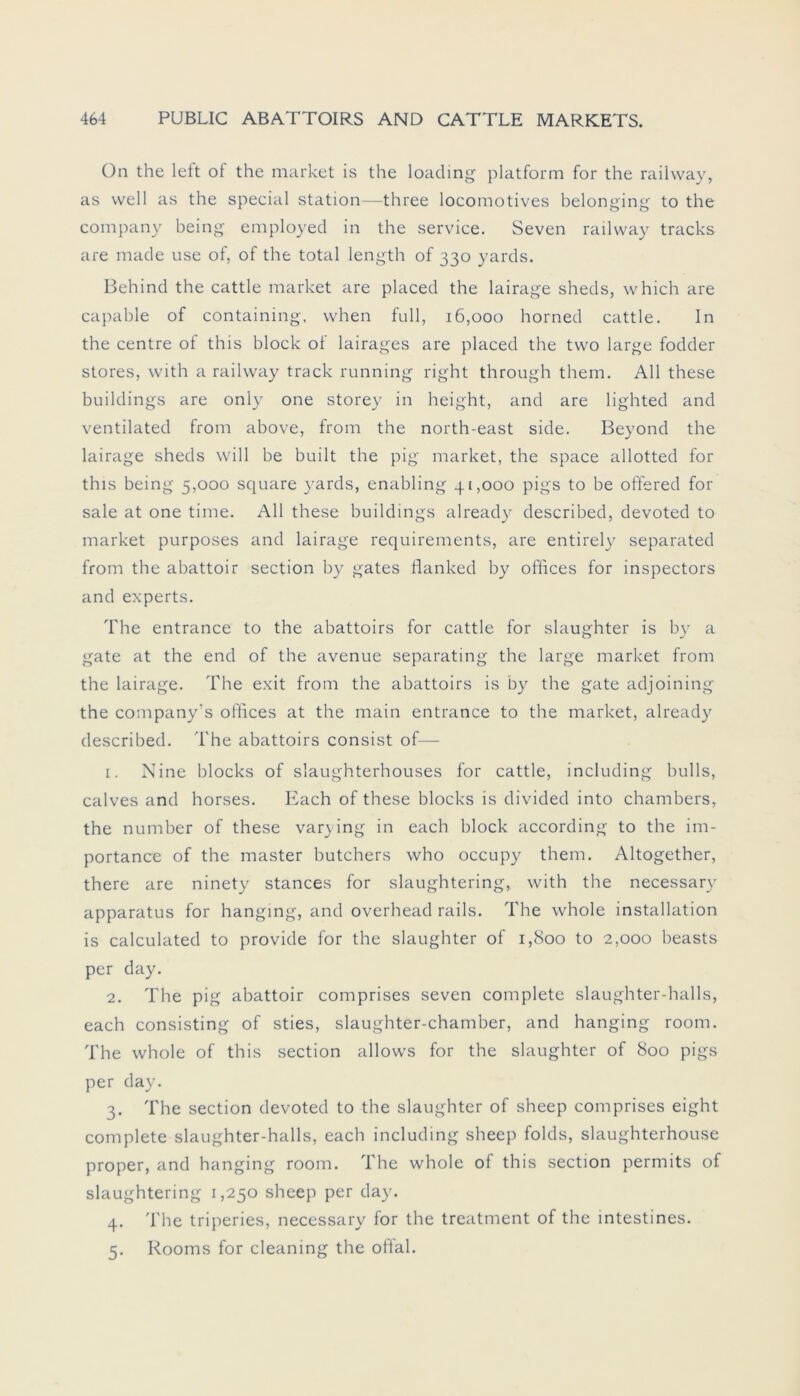 Ün the left of the market is the loading platform for the railway, as well as the special Station—three locomotives belonging to the Company being employed in the Service. Seven railway tracks are made use of, of the total length of 330 yards. Behind the cattle market are placed the lairage sheds, which are capable of containing, when full, 16,000 horned cattle. In the centre of this block of lairages are placed the two large fodder Stores, with a railway track running right through them. All these buildings are oniy one storey in height, and are lighted and ventilated from above, from the north-east side. Beyond the lairage sheds will be built the pig market, the space allotted for this being 5,000 square yards, enabling 41,000 pigs to be offered for sale at one time. All these buildings already described, devoted to market purposes and lairage requirements, are entirely separated from the abattoir section by gates flanked by Offices for inspectors and experts. The entrance to the abattoirs for cattle for slaughter is by a gate at the end of the avenue separating the large market from the lairage. The exit from the abattoirs is by the gate adjoining the company’s offices at the main entrance to the market, already described. The abattoirs consist of— 1. Nine blocks of slaughterhouses for cattle, including bulls, calves and horses. Each of these blocks is divided into chambers, the number of these varying in each block according to the im- portance of the master butchers who occupy them. Altogether, there are ninety stances for slaughtering, with the necessary apparatus for hanging, and overhead rails. The whole installation is calculated to provide for the slaughter of 1,800 to 2,000 beasts per day. 2. The pig abattoir comprises seven complete slaughter-halls, each consisting of sties, slaughter-chamber, and hanging room. The whole of this section allows for the slaughter of 800 pigs per day. 3. The section devoted to the slaughter of sheep comprises eight complete slaughter-halls, each including sheep folds, slaughterhouse proper, and hanging room. The whole of this section permits of slaughtering 1,250 sheep per day. 4. The triperies, necessary for the treatment of the mtestines. 5. Rooms for cleaning the oftal.
