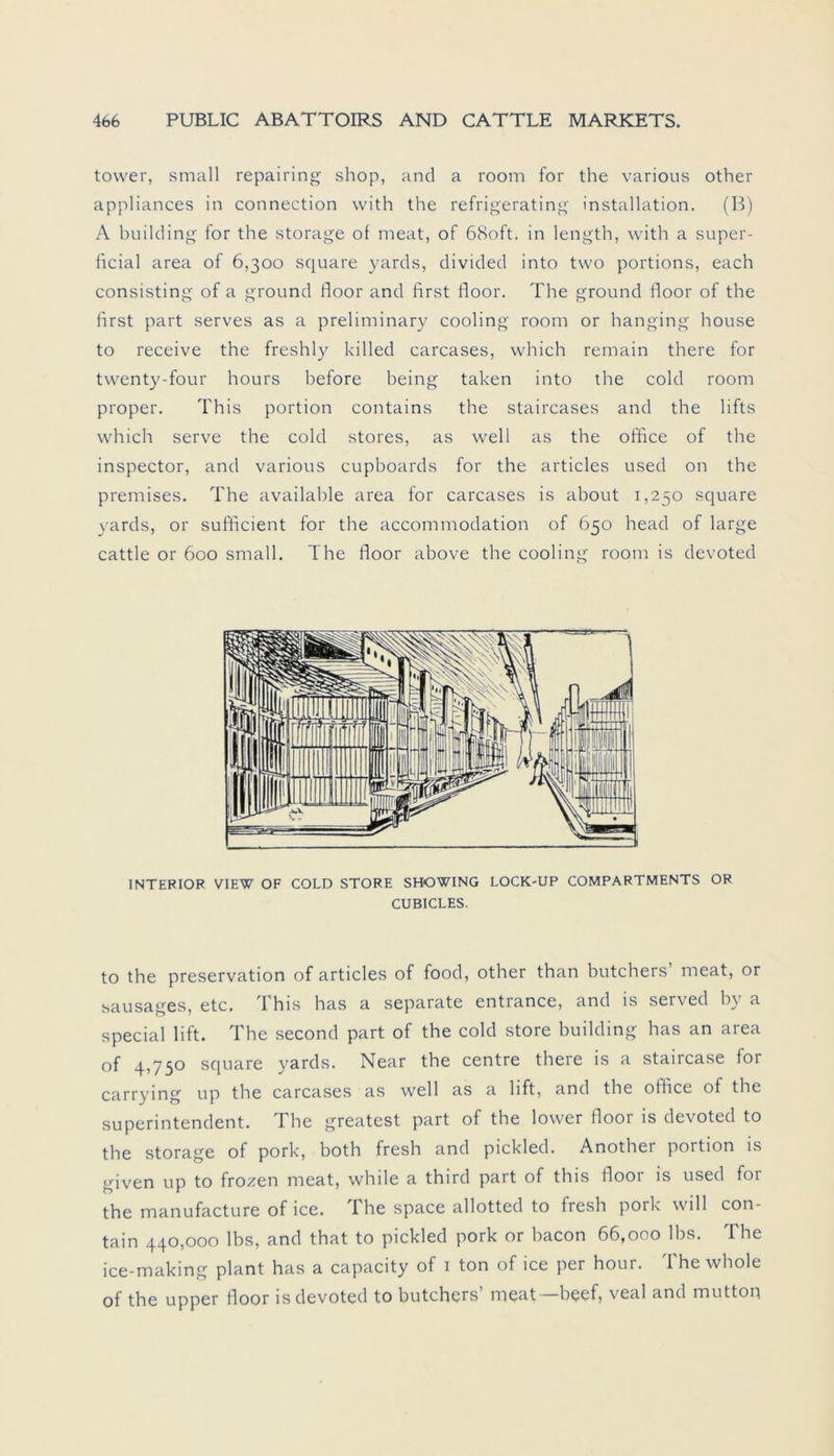 tovver, small repairing shop, and a room for the various other appliances in connection with the refrigerating installation. (B) A building for the storage of meat, of 68oft. in length, with a super- ficial area of 6,300 square yards, divided into two portions, each consisting of a ground floor and first floor. The ground floor of the first part serves as a preliminary cooling room or hanging house to receive the freshly killed carcases, which remain there for twenty-four hours before being taken into the cold room proper. This portion contains the staircases and the lifts which serve the cold Stores, as well as the office of the inspector, and various cupboards for the articles used on the premises. The available area for carcases is about 1,250 square yards, or sufficient for the accommodation of 650 head of large cattle or 600 small. The floor above the cooling room is devoted INTERIOR VIEW OF COLD STORE SHOWING LOCK-UP COMPARTMENTS OR CUBICLES. to the preservation of articles of food, other than butchers’ meat, or sausages, etc. This has a separate entrance, and is served by a special lift. The second part of the cold störe building has an area of 4,750 square yards. Near the centre there is a staircase for carrying up the carcases as well as a lift, and the oilice of the Superintendent. The greatest part of the lower floor is devoted to the storage of pork, both fresh and pickled. Another portion is given up to frozen meat, while a third part of this floor is used for the manufacture of ice. The space allotted to fresh pork will con- tain 440,000 lbs, and that to pickled pork or bacon 66,000 lbs. The ice-making plant has a capacity of 1 ton of ice per hour. The whole of the upper floor is devoted to butchers’ meat—beef, veal and mutton