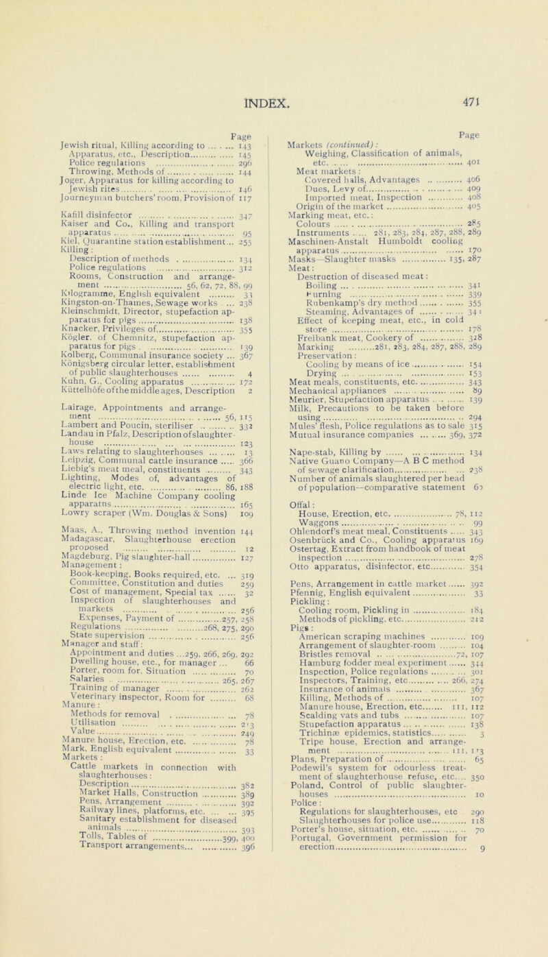 Page Jewish ritual, Killing according to 143 Apparatus, etc., Description 145 Police regulations 296 Throwing, Methods of 144 Joger, Apparatus for killing according to Jewish rites 146 Journeyman butchers’room,Provisionof 117 Kafill disinfector ... 347 Kaiser and Co., Killing and transport apparatus 95 Kiel, Quarantine Station establishment ... 255 Killing : Description of methods 134 Police regulations 312 Rooms, Construction and arrange- ment 56, 62, 72, 88, 99 Kilogramme, English equivalent 33 Kingston-on-Thames, Sewage works ... 238 Kleinschmidt, Director, stupefaction ap- paratus for pigs 138 Knacker, Privileges of 355 Kogler, of Chemnitz, stupefaction ap- paratus for pigs . 139 Kolberg, Communal insurance society ... 367 Königsberg circular letter, establishment of public slaughterhouses 4 Kuhn, G., Cooling apparatus 172 Kiittelhöfeofthe middleages, Description 2 Lairage, Appointments and arrange- inent 56, 115 Lambert and Poucin, steriliser 332 Landau in Pfalz, Description ofslaughter- house 123 Laws relating to slaughterhouses 13 Leipzig, Communal cattle insurance 366 Liebig’s meat meal, constituents 343 Lighting, IVIodes of, advantages of electric light, etc 86,188 Linde Ice Machine Company cooling apparatns 165 Lowry scraper (Wm. Douglas & Sons) 109 Maas, A., Throwing method invention Madagascar, Slaughterbouse erection prooosed Magdeburg, Pig slaughter-hall !. Management: Book-keeping, Books required, etc. ... Committee, Constitution and duties Cost of management, Special tax Inspection of slaughterhouses and markets ... Expenses, Payment of 257, Regulations 268, 275, State supervision ... Manager and staff: Appointment and duties ...259, 266, 269, Dwelling house, etc., for manager ... Porter, room for, Situation Salaries . 265, Training of manager Veterinary inspector, Room for Manure : Methods for removal Utilisation '.. Value Manure house, Erection, etc Mark, English equivalent Markets : Cattle markets in connection with slaughterhouses: Description Market Plalls, Construction Pens, Arrangement Railway lines, platforms, etc Sanitary establishment for diseased animals Tolls, Tables of jgg, Transport arrangements 144 12 127 3i9 259 32 256 258 290 256 292 66 70 267 262 68 78 2'3 249 78 33 382 389 392 395 393 400 396 Page Markets (continued) : Weighing, Classification of animals, etc. 4°i Meat markets : Covered halls, Advantages 406 Dues, Levy of. 4°9 Imported meat, Inspection 408 Origin of the market 4°5 Marking meat, etc.: Colours 285 Instruments 281,283, 284, 287, 288, 289 Maschinen-Anstalt Humboldt cooling apparatus 170 Masks—Slaughter masks 135,287 Meat: Destruction of diseased meat: Boiling 341 h urning 339 Rubenkamp's dry method 355 Steaming, Advantages of ...... 34-. Effect of keeping meat, etc., in cold störe 178 Freibank meat, Cookery of 328 Marking 281, 283, 284, 287, 288, 289 Preservation: Cooling by means of ice 154 Drying 153 Meat meals, constituents, etc 343 Mechanical appliances 89 Meurier, Stupefaction apparatus . 139 Milk, Precautions to be taken betöre using 294 Mutes’ flesh, Police regulations as to sale 315 Mutual insurance Companies 369, 372 Nape-stab, Killing by 134 Native Guano Company—A B C method of sewage clarification 238 Number of animals slaughtered per head of population—comparative Statement 6i Offal: House, Erection, etc .. 78, 112 Waggons 99 Ohlendorfs meat meal, Constituents 343 Osenbrück and Co., Cooling apparatus 169 Ostertag, Extract from handbook of meat inspection 278 Otto apparatus, disinfector, etc 354 Pens, Arrangement in cattle market 392 Pfennig, English equivalent 33 Pickling: Cooling room, Pickling in 184 Methods of pickling, etc 212 Pigs : American scraping machines 109 Arrangement of slaughter-room 104 Bristles removal 72, 107 Hamburg fodder meal experiment 344 Inspection, Police regulations 301 Inspectors, Training, etc 266, 274 Insurance of animals 367 Killing, Methods of 107 Manure house, Erection, etc in, 112 Sealding vats and tubs 107 Stupefaction apparatus 138 Trichinaa epidemics, statistics 3 Tripe house, Erection and arrange- ment in, 113 Plans, Preparation of 65 Podewil’s System for odourless treat- inent of slaughterhouse refuse, etc.... 350 Poland, Control of public slaughter- houses io Police: Regulations for slaughterhouses, etc 290 Slaughterhouses for police use 118 Porter’s house, Situation, etc 70 Portugal, Government permission for erection 9