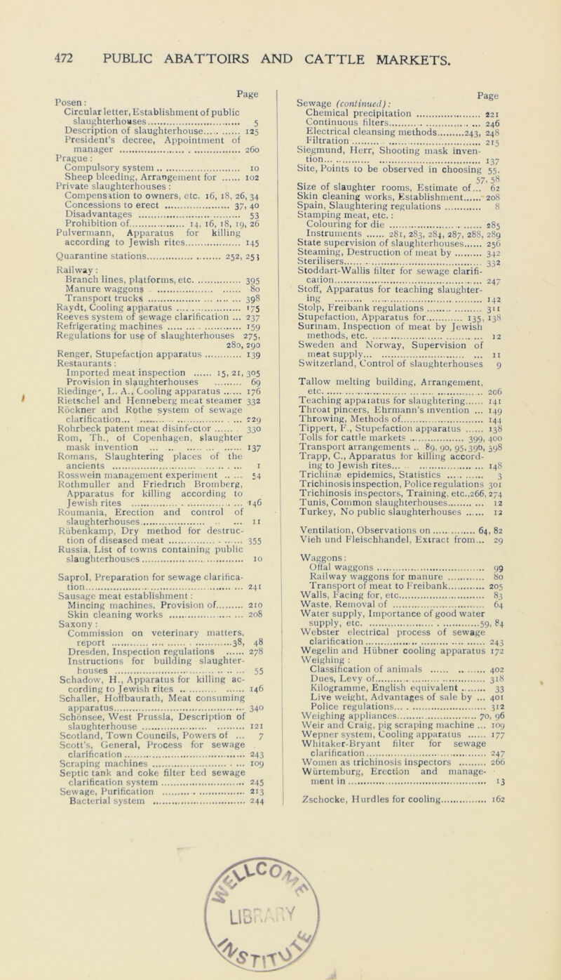 Page Posen: Circular letter, Establishment of public slaughterhouses 5 Description of slaughterhouse 125 President's decree, Appointment of manager 260 Prague: Compulsory System 10 Sheep bleeding, Arrangement for 102 Private slaughterhouses: Compensation to ovvners, etc. 16, 18, 26, 34 Disadvantages 53 Prohibition of 14, 16, 18, 19, 26 Pulvermann, Apparatus for killing according to Jewish rites 145 Quarantine stations 252,255 Railway : Branch lines, platforms, etc 395 Manure Waggons 80 Transport trucks 398 Raydt, Cooling apparatus 175 Reeves System of sewage clarification ... 237 Refrigerating machines 159 Regulations for use of slaughterhouses 275, 280, 290 Renger, Stupefactjon apparatus 139 Restaurants : Imported meat inspection 15, 21, 305 Provision in slaughterhouses 69 Riedinge1-, L. A., Cooling apparatus 176 Rietschel and Henneberg meat steamer 332 Röckner and Rothe System of sewage clarification 129 Rohrbeck patent meat disinfector 330 Rom, Th., of Copenhagen, slaughter mask invention ... 137 Romans, Slaughtering places of the ancients 1 Rossvvein management experiment 54 Rothmuller and Friedrich Bromberg, Apparatus for killing according to Jewish rites 146 Roumania, Erection and control of slaughterhouses n Rübenkamp, Dry method for destruc- tion of diseased meat 355 Russia, List of towns containing public slaughterhouses 10 Saprol, Preparation for sewage clarifica- tion 241 Sausage meat establishment: Mincing machines, Provision of 210 Skin cleaning works 208 Saxony : Commission on veterinary matters, report 38, 48 Dresden, Inspection regulations 278 Instructions for building slaughter- houses 55 Schadow, H., Apparatus for killing ac- cording to Jewish rites 146 Schaller, Hoffbaurath, Meat consuming apparatus 340 Schönsee, West Prussia, Description of slaughterhouse 121 Scotland, Town Councils, Powers of ... 7 Scott’s, General, Process for sewage clarification 243 Scraping machines 109 Septic tank and coke filter bed sewage clarification System 245 Sewage, Purification 213 Bacterial System 244 _ Page Sewage (contmued): Chemical precipitation 221 Continuous filters 246 Electrical cleansing methods 243, 248 Filtration 215 Siegmund, Herr, Shooting mask inven- tion 137 Site, Points to be observed in choosing 55, 57, 58 Size of slaughter rooms, Estimate of... 62 Skin cleaning works, Establishment 208 Spain, Slaughtering regulations 8 Stamping meat, etc.: Colouring for die 285 Instruments 281, 283, 284, 287, 288, 289 State Supervision of slaughterhouses 256 Steaming, Destruction of meat by 342 Sterilisers 332 Stoddart-Wallis filter for sewage clarifi- cation 247 Stoff, Apparatus for teaching slaughter- ing 142 Stolp, Freibank regulations 311 Stupefaction, Apparatus for 135, 138 Surinam, Inspection of meat by Jewish methods, etc 12 Sweden and Norway, Supervision of meat supply n Switzerland, Control of slaughterhouses 9 Tallow melting building, Arrangement, etc 206 Teaching appalatus for slaughtering 141 Throat pincers, Ehrmann’s invention ... 149 Throwing, Methods of 144 Tippert, F., Stupefaction apparatus 138 Tolls for cattle markets 399, 400 Transport arrangements .. 89, 90, 95,39t!, 598 Trapp, C., Apparatus for killing accord- ing to Jewish rites... ... 148 Trichinae epidemics, Statistics 3 Trichinosis inspection, Police regulations 301 Trichinosis inspectors, Training, etc.,266,274 Tunis, Common slaughterhouses 12 Turkey, No public slaughterhouses 12 Ventilation, Observations on 64, 82 Vieh und Fleischhandel, Exiract from... 29 Waggons: Ofial Waggons 99 Railway Waggons for manure 80 Transport of meat to Freibank 205 Walls, Facing for, etc 83 Waste, Removal of 64 Water supply, Importance of good water supply, etc 59, 84 Webster electrical process of sewage clarification 243 Wegelin and Hübner cooling apparatus 172 Weighing : Classification of animals 402 Dues, Levy of 318 Kilogramme, English equivalent 33 Live weight, Advantages of sale by ... 401 Police regulations 312 Weighing appliances 70, 96 Weir and Craig, pig scraping machine ... 109 Wepner System, Cooling apparatus 177 Whitaker-Bryant filter for sewage clarification 247 Women as trichinosis inspectors 266 Würtemburg, Erection and manage- ment in 13 Zschocke, Hurdles for cooling 162