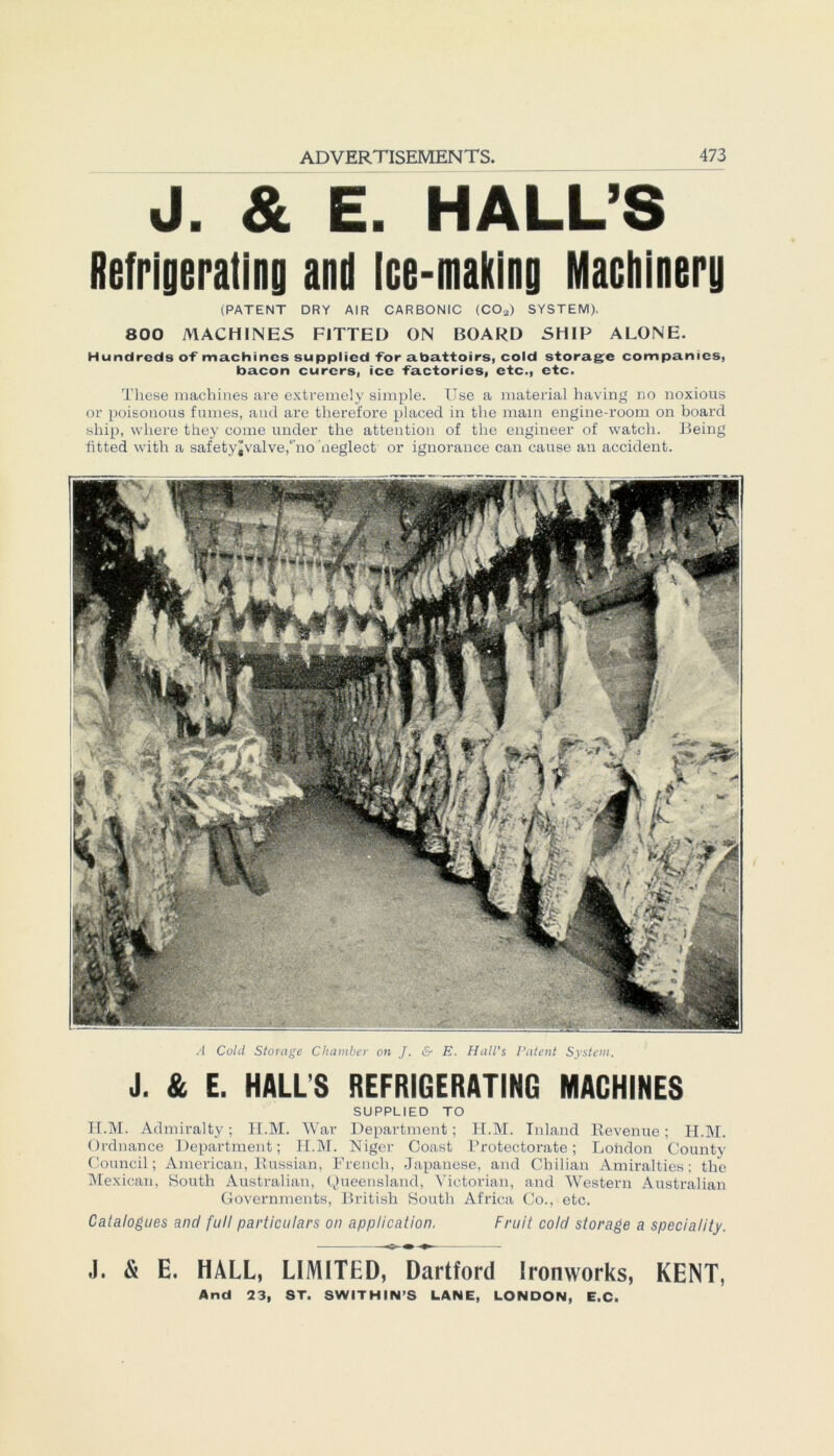 J. & E. HALL’S Refrigerating and ice-making Macbintrg (PATENT DRY AIR CARBONIC (COa) SYSTEM). 800 MACHINES FITTED ON BOARD SHIP ALONE. Hundreds oT machincs supplied Tor a.ba.ttoirs, cold storagc Companies, bacon curers, ice Tactories, etc., etc. These machines are extremely simple. Use a material having no noxious or poisonous fumes, and are therefore placed in tlie main engine-room on board ship, wliere they corne under the attention of tlie engineer of watch. Being fitted with a safety^valve/no neglect or ignoranee can cause an accident. A Cold Storage Chamber on J. & E. Hall's Patent System. J. & E. HALL'S REFRIGERATING MACHINES SUPPLIED TO H.M. Admiralty; TI.M. War Department; H.M. Inland Revenue; H.M. Ordnance Department; H.M. Niger Coast Protectorate; London County Council; American, Russian, French, Japanese, and Cbilian Amiralties; the Mexican, South Australian, Queensland, Victorian, and Western Australian Governments, British South Africa Co., etc. Catalogues and full particulars on application. Fruit cold storage a speciality. J. & E. HALL, LIMITED, Dartford Ironworks, KENT, And 23, ST. SWITHIN’S LANE, LONDON, E.C.