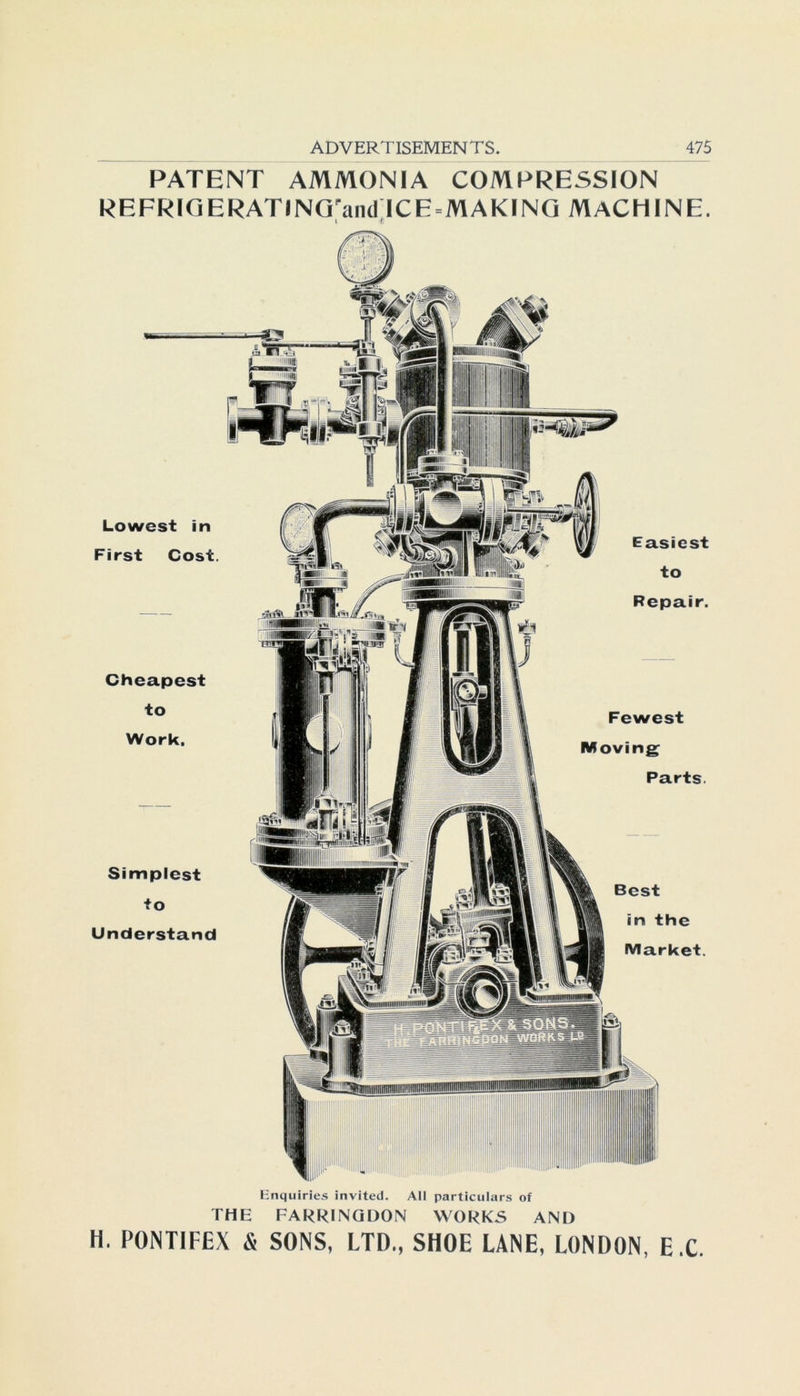 PATENT AMMONIA COMPRESSION REFRIGERATlNGrandlCE«MAKING MACH INE. t r Lowcst in First Cost. Cheapest to Work. Simplcst to Understand Fewest Moving Parts. Best in the Market. Easiest to Repair. Enquiries invited. All particulars of THE FARRINQDON WORKS AND H. PONTIFEX & SONS, LTD., SHOE LANE, LONDON, E.C.