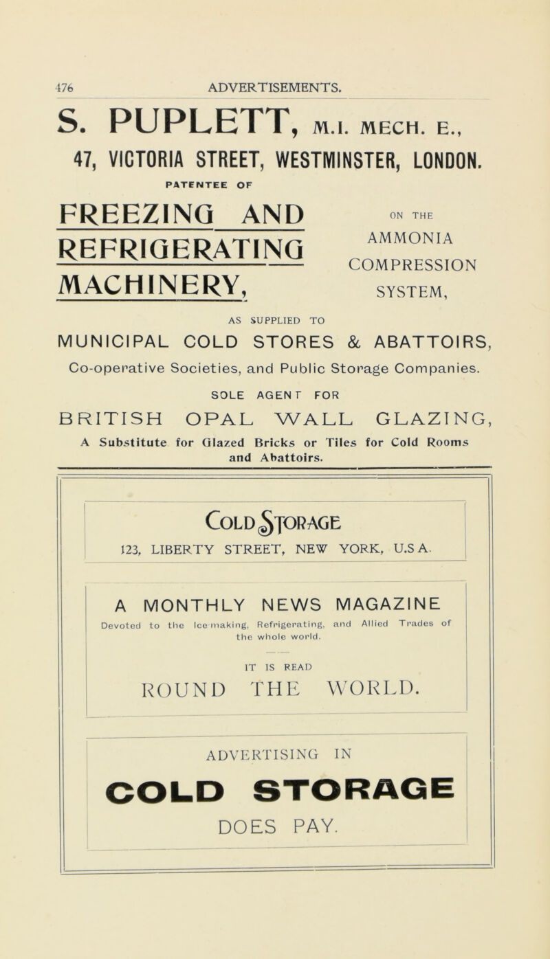 S. PUPLETT, M.l. MECH. E., 47, VICTORIA STREET, WESTMINSTER, LONDON. PATENTEE OF FREEZINQ AND REFRIGERAT1NG MACHINERY, ON THE AMMONIA COM PRESSION SYSTEM, AS SUPPLIED TO MUNICIPAL COLD STORES & ABATTOIRS, Co-operative Societies, and Public Storage Companies. SOLE AGENT FOR BRITISH OPAL WALL GLAZING, A Substitute for Glazed Bricks or Tiles for Cold Rooms and Abattoirs. COLD^JORAGE 123, LIBERTY STREET, NEW YORK, U.S A. A MONTHLY NEWS MAGAZINE Devotecl to the Ice making, Refrigerating, the whole world. and Allied Trades of IT IS READ ROUND T H E WORLD. A D V E RT ISING IN DOES PAY.