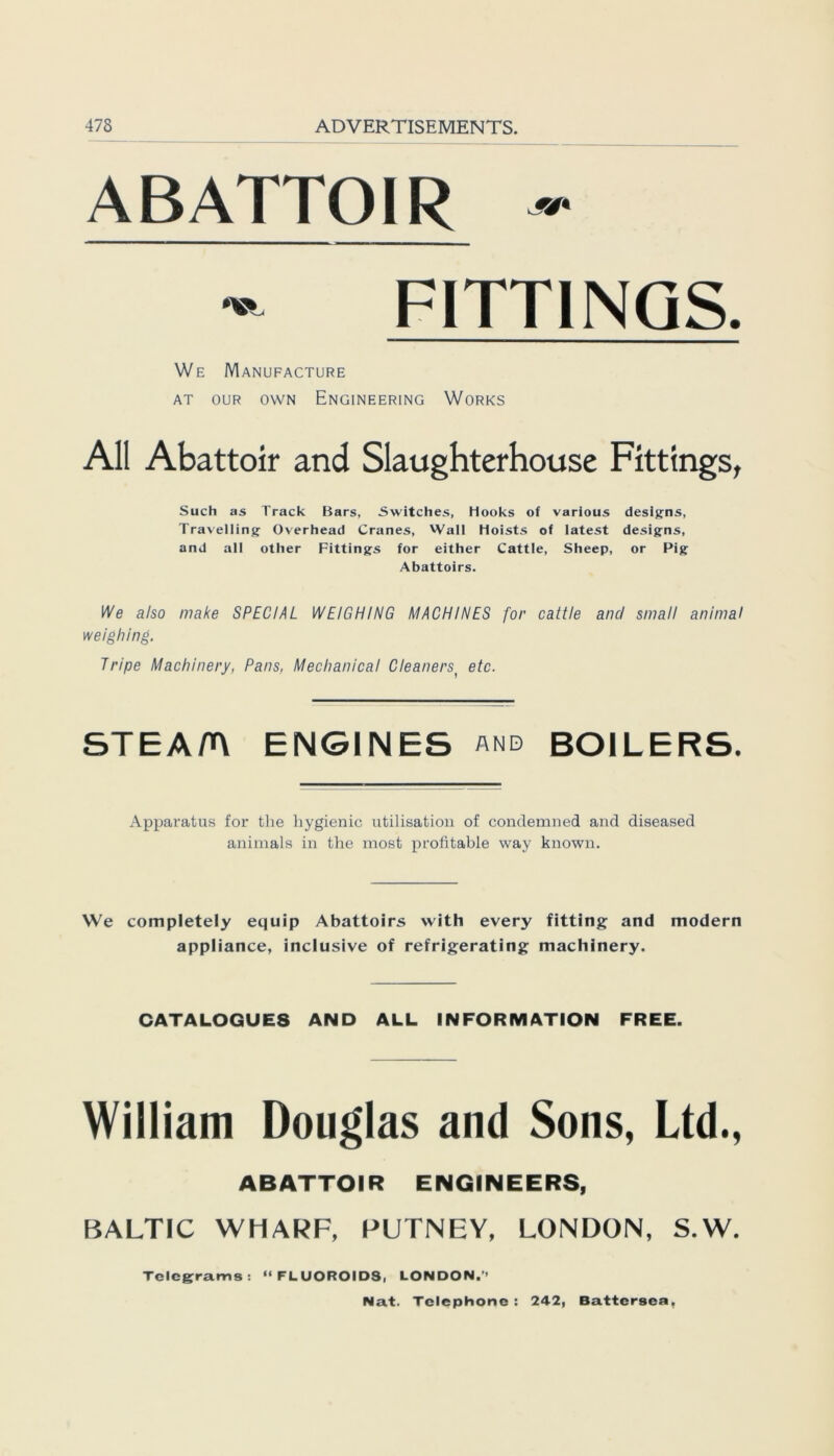 ABATTOIR «• - FITTINGS. We Manufacture at our own Engineering Works All Abattoir and Slaughterhouse Fittings, Such as Track Bars, Switches, Hooks of various designs, Travelling Overhead Cranes, Wall Hoists of latest designs, and all other Fittings for either Cattle, Sheep, or Pig Abattoirs. We also make SPECIAL WEIGHING MACHINES for cattle and small animal weighing. Tripe Machinery, Paris, Meclianical Cleanerst etc. STEA/n ENGINES and BOILERS. Apparatus for tlie liygienic utilisation of condemned and diseased animals in the most profitable way known. We completely equip Abattoirs with every fitting and modern appliance, inclusive of refrig;erating machinery. CATALOGUES AND ALL INFORMATION FREE. William Douglas and Sons, Ltd., ABATTOIR ENGINEERS, BALTIC WHARF, PUTNEY, LONDON, S.W. Telegrams: “FLUOROIDS, LONDON.’’
