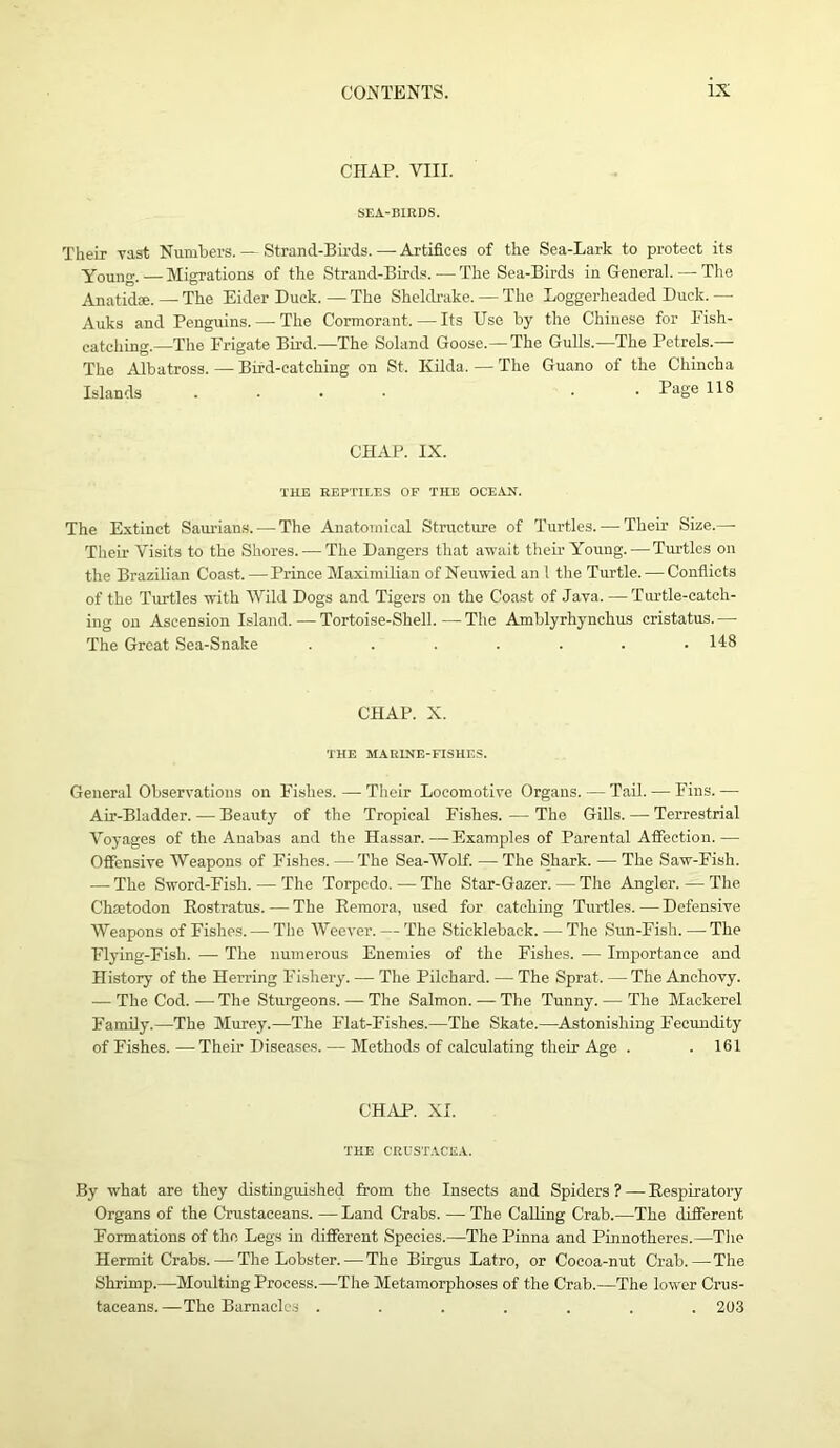 CHAP. VIII. SEA-BIRDS. Their vast Numbers. — Strand-Birds. —- Artifices of the Sea-Lark to protect its Young. — Migrations of the Strand-Birds. — The Sea-Birds in General. — The Anatidse. — The Eider Duck.—The Sheldrake. — The Loggerheaded Duck. — Auks and Penguins. — The Cormorant. — Its Use by the Chinese for Fish- catching.—The Frigate Bird.—The Soland Goose.—The Gulls.—The Petrels.— The Albatross. — Bird-catching on St. Kilda. — The Guano of the Chincha Islands .... • Page 118 CHAP. IX. THE REPTILES OF THE OCEAN. The Extinct Saurian,s. — The Anatomical Structure of Turtles. — Their Size.— Their Visits to the Shores. — The Dangers that await their Young. — Turtles on the Brazilian Coast. — Prince Maximilian of Neuwied an 1 the Turtle. — Conflicts of the Turtles with Wild Dogs and Tigers on the Coast of Java. — Turtle-catch- ing on Ascension Island. — Tortoise-Shell. — The Amblyrhynchus cristatus. — The Great Sea-Snake ....... 148 CHAP. X. THE MARINE-FISHES. General Observations on Fishes. — Their Locomotive Organs. — Tail. — Fins. — Air-Bladder.—Beauty of the Tropical Fishes. — The Gills. — Terrestrial Voyages of the Anabas and the Hassar.—Examples of Parental Affection.— Offensive Weapons of Fishes. —The Sea-Wolf. — The Shark. — The Saw-Fish. — The Sword-Fish. — The Torpedo. — The Star-Gazer. — The Angler. — The Chaetodon Rostratus. —■ The Remora, used for catching Turtles. — Defensive Weapons of Fishes. — The Weever. — The Stickleback. — The Sun-Fish. — The Flying-Fish. — The numerous Enemies of the Fishes. — Importance and History of the Herring Fishery. — The Pilchard. — The Sprat. — The Anchovy. — The Cod. — The Sturgeons. — The Salmon. — The Tunny. — The Mackerel Family.—The Murey.—The Flat-Fishes.—The Skate.—Astonishing Fecundity of Fishes. — Their Diseases. — Methods of calculating their Age . . 161 CHAP. XI. THE CRUSTACEA. By what are they distinguished from the Insects and Spiders ?— Respiratory Organs of the Crustaceans. — Land Crabs. — The Calling Crab.—The different Formations of tho Legs in different Species.—The Pinna and Pinnotheres.—The Hermit Crabs. — The Lobster. — The Birgus Latro, or Cocoa-nut Crab.—The Shrimp.—Moulting Process.—The Metamorphoses of the Crab.—The lower Crus- taceans.—The Barnacles ....... 203