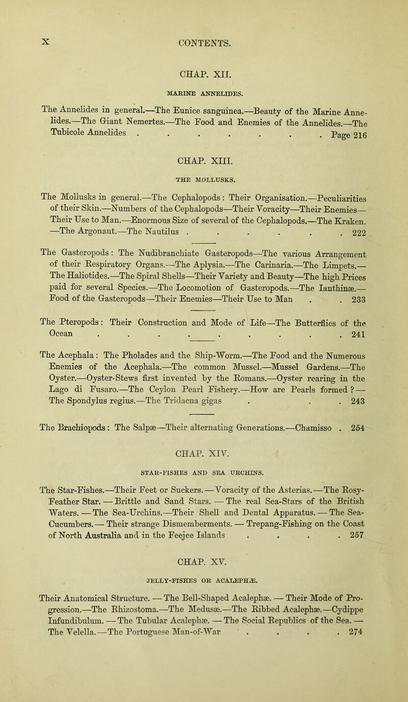 CHAP. XII. MARINE ANNELIDES. The Annelides in general.—The Eunice sanguinea.—Beauty of the Marine Anne- lides.—The Giant Nemertes.—The Food and Enemies of the Annelides. The Tubicole Annelides ....... Page 216 CHAP. XIII. THE MOLLUSKS. The Mollusks in general.—The Cephalopods : Their Organisation.—Peculiarities of their Skin.—Numbers of the Cephalopods—Their Voracity—Their Enemies— Their Use to Man.—Enormous Size of several of the Cephalopods.—The Kraken. —The Argonaut.—The Nautilus ...... 222 The Gasteropods: The Nudibranehiate Gasteropods—The various Arrangement of their Respiratory Organs.—The Aplysia.—The Carinaria.—The Limpets.— The Haliotides.—The Spiral Shells—Their Variety and Beauty—The high Prices paid for several Species.—The Locomotion of Gasteropods.—The Ianthinae.— Food of the Gasteropods—-Their Enemies—Their Use to Man . . 233 The Pteropods: Their Construction and Mode of Life- Ocean ...... -The Butterflies of the . 241 The Acephala : The Pholades and the Ship-Worm.—The Food and the Numerous Enemies of the Acephala.—The common Mussel.—Mussel Gardens.—The Oyster.—Oyster-Stews first invented by the Homans.—Oyster rearing in the Lago di Fusaro.—The Ceylon Pearl Fishery.—How are Pearls formed? — The Spondylus regius.—The Tridacna gigas . . . 243 The Brachiopods : The Salpse—Their alternating Generations.—Chamisso . 264 CHAP. XIV. STAR-FISHES AND SEA URCHINS. The Star-Fishes.—Their Feet or Suckers.—Voracity of the Asterias.—The Rosy- Feather Star. — Brittle and Sand Stars. — The real Sea-Stars of the British Waters.—The Sea-Urchins.—Their Shell and Dental Apparatus. — The Sea- Cucumbers. — Their strange Dismemberments. — Trepang-Fishing on the Coast of North Australia and in the Feejee Islands .... 257 CHAP. XV. JELLY-FISHES OR ACALEPHAi. Their Anatomical Structure. — The Bell-Shaped Acalephse. — Their Mode of Pro- gression.—The Rhizostoma.—The Medusae.—The Ribbed Acalephse.—Cydippe Infundibulum. — The Tubular Acalephse. — The Social Republics of the Sea. — The Velella.—The Portuguese Man-of-War . . . . 274