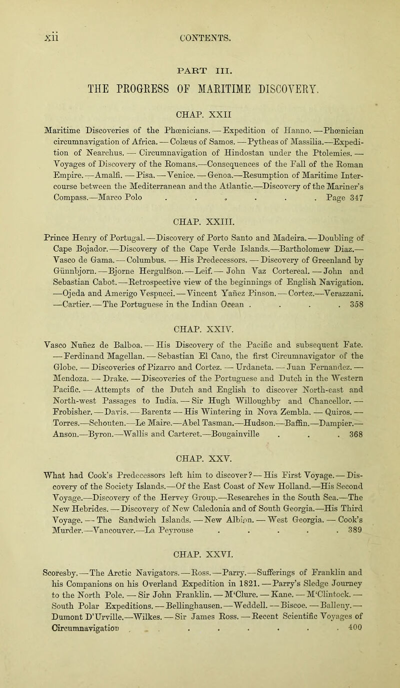 PART III. THE PROGRESS OF MARITIME DISCOYERY. CHAP. XXII Maritime Discoveries of the Phoenicians. — Expedition of Hanno. —Phoenician circumnavigation of Africa. — Colseus of Samos. —Pytheas of Massilia.—Expedi- tion of Nearchus. — Circumnavigation of Hindostan under the Ptolemies. —• Voyages of Discovery of the Romans.—Consequences of the Fall of the Roman Empire.—Amalfi. —Pisa.—’Venice. — Genoa.—Resumption of Maritime Inter- course between the Mediterranean and the Atlantic.—Discovery of the Mariner’s Compass.—Marco Polo . Page 347 CHAP. XXIII. Prince Henry of Portugal.—Discovery of Porto Santo and Madeira.—Doubling of Cape Bojador.—Discovery of the Cape Verde Islands.—Bartholomew Diaz.— Vasco de Gama. — Columbus. — His Predecessors. — Discovery of Greenland by Giinnbjorn.—Björne Hergulfson.—Leif.— John Vaz Cortereal. ■—John and Sebastian Cabot.—Retrospective view of the beginnings of English Navigation. —Ojeda and Amerigo Vespucci.—Vincent Yanez Pinson. — Cortez.—Verazzani. —Cartier.—The Portuguese in the Indian Ocean .... 358 CHAP. XXIV. Vasco Nunez de Balboa. — His Discovery of the Pacific and subsequent Fate. — Ferdinand Magellan. — Sebastian El Cano, the first Circumnavigator of the Globe. —Discoveries ofPizarro and Cortez. —Urdaneta. — Juan Fernandez.— Mendoza. — Drake. —Discoveries of the Portuguese and Dutch in the Western Pacific.—Attempts of the Dutch and English to discover North-east and North-west Passages to India. — Sir Hugh Willoughby and Chancellor. — Frobisher.—Davis.—Barentz — His Wintering in Nova Zembla. — Quiros.— Torres.—Schonten.—Le Maire.—Abel Tasman.—Hudson.—Baffin.—Dampier.— Anson.—Byron.—Wallis and Carteret.—Bougainville . . . 368 CHAP. XXV. What had Cook's Predecessors left him to discover?—His First Voyage. — Dis- covery of the Society Islands.—Of the East Coast of New Holland.—His Second Voyage.—Discovery of the Hervey Group.—Researches in the South Sea.—The New Hebrides. —Discovery of New Caledonia and of South Georgia.—His Third Voyage. — The Sandwich Islands.—New Albion. — West Georgia. — Cook’s Murder.—Vancouver.—La Peyrouse ..... 389 CHAP. XXVI. Scoresby.—The Arctic Navigators.—Ross.—Parry.—Sufferings of Franklin and his Companions on his Overland Expedition in 1821.—-Parry’s Sledge Journey to the North Pole. — Sir John Franklin. — M'Clure. — Kane. — M'Clintock. —- South Polar Expeditions. — Bellinghausen. —Weddell. — Biscoe. — Balleny. — Dumont D’Urville.—Wilkes.—-Sir James Ross.—Recent Scientific Voyages of Circumnavigation ...... 400