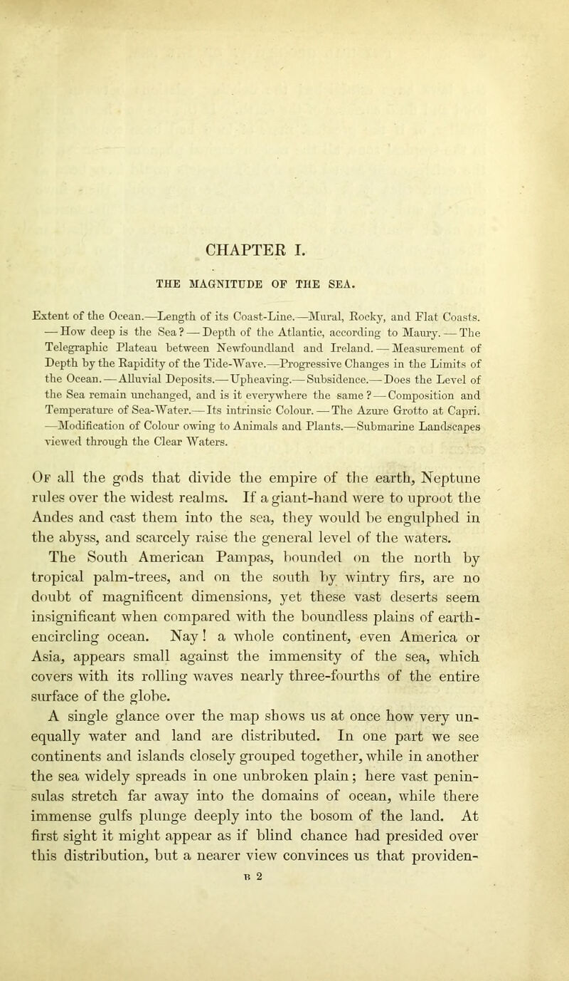 CHAPTER I. THE MAGNITUDE OF THE SEA. Extent of the Ocean.—Length of its Coast-Line.—Mural, Rocky, and Flat Coasts. — How deep is the Sea ? — Depth of the Atlantic, according to Maury. — The Telegraphic Plateau between Newfoundland and Ireland. — Measurement of Depth by the Rapidity of the Tide-Wave.—Progressive Changes in the Limits of the Ocean. —Alluvial Deposits.— Upheaving.—Subsidence.— Does the Level of the Sea remain unchanged, and is it everywhere the same? — Composition and Temperature of Sea-Water.—Its intrinsic Colour.—The Azure Grotto at Capri. —Modification of Colour owing to Animals and Plants.—Submarine Landscapes viewed through the Clear Waters. Of all the gods that divide the empire of the earth, Neptune rules over the widest realms. If a giant-hand were to uproot the Andes and cast them into the sea, they would he engulphed in the abyss, and scarcely raise the general level of the waters. The South American Pampas, hounded on the north by tropical palm-trees, and on the south by wintry firs, are no doubt of magnificent dimensions, yet these vast deserts seem insignificant when compared with the boundless plains of earth- encircling ocean. Nay! a whole continent, even America or Asia, appears small against the immensity of the sea, which covers with its rolling waves nearly three-fourths of the entire surface of the globe. A single glance over the map shows us at once how very un- equally water and land are distributed. In one part we see continents and islands closely grouped together, while in another the sea widely spreads in one unbroken plain; here vast penin- sulas stretch far away into the domains of ocean, while there immense gulfs plunge deeply into the bosom of the land. At first sight it might appear as if blind chance had presided over this distribution, but a nearer view convinces us that providen-
