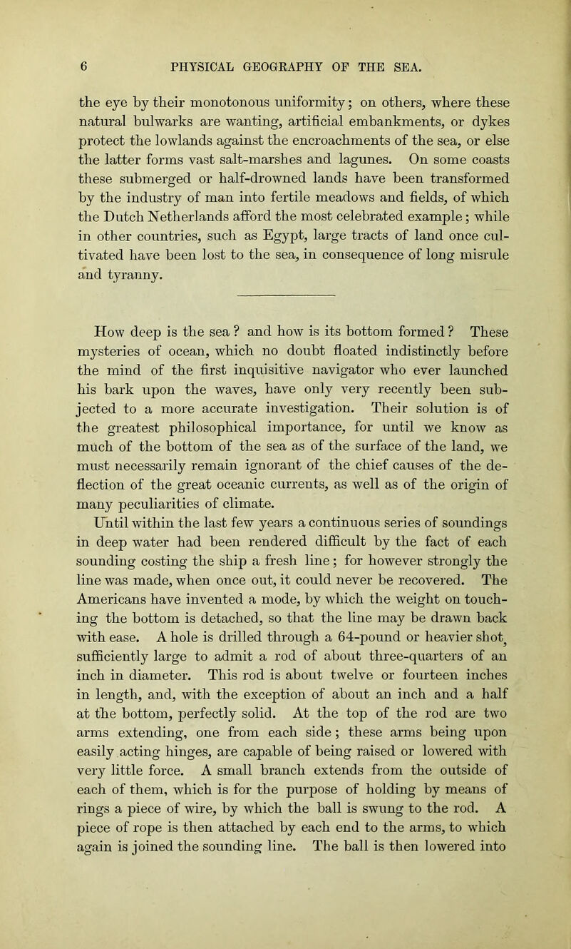 the eye by their monotonous uniformity; on others, where these natural bulwarks are wanting, artificial embankments, or dykes protect the lowlands against the encroachments of the sea, or else the latter forms vast salt-marshes and lagunes. On some coasts these submerged or half-drowned lands have been transformed by the industry of man into fertile meadows and fields, of which the Dutch Netherlands afford the most celebrated example; while in other countries, such as Egypt, large tracts of land once cul- tivated have been lost to the sea, in consequence of long misrule and tyranny. How deep is the sea ? and how is its bottom formed ? These mysteries of ocean, which no doubt floated indistinctly before the mind of the first inquisitive navigator who ever launched his bark upon the waves, have only very recently been sub- jected to a more accurate investigation. Their solution is of the greatest philosophical importance, for until we know as much of the bottom of the sea as of the surface of the land, we must necessarily remain ignorant of the chief causes of the de- flection of the great oceanic currents, as well as of the origin of many peculiarities of climate. Until within the last few years a continuous series of soundings in deep water had been rendered difficult by the fact of each sounding costing the ship a fresh line; for however strongly the line was made, when once out, it could never be recovered. The Americans have invented a mode, by which the weight on touch- ing the bottom is detached, so that the line may be drawn back with ease. A hole is drilled through a 64-pound or heavier shot^ sufficiently large to admit a rod of about three-quarters of an inch in diameter. This rod is about twelve or fourteen inches in length, and, with the exception of about an inch and a half at the bottom, perfectly solid. At the top of the rod are two arms extending, one from each side; these arms being upon easily acting hinges, are capable of being raised or lowered with very little force. A small branch extends from the outside of each of them, which is for the purpose of holding by means of rings a piece of wire, by which the ball is swung to the rod. A piece of rope is then attached by each end to the arms, to which again is joined the sounding line. The ball is then lowered into