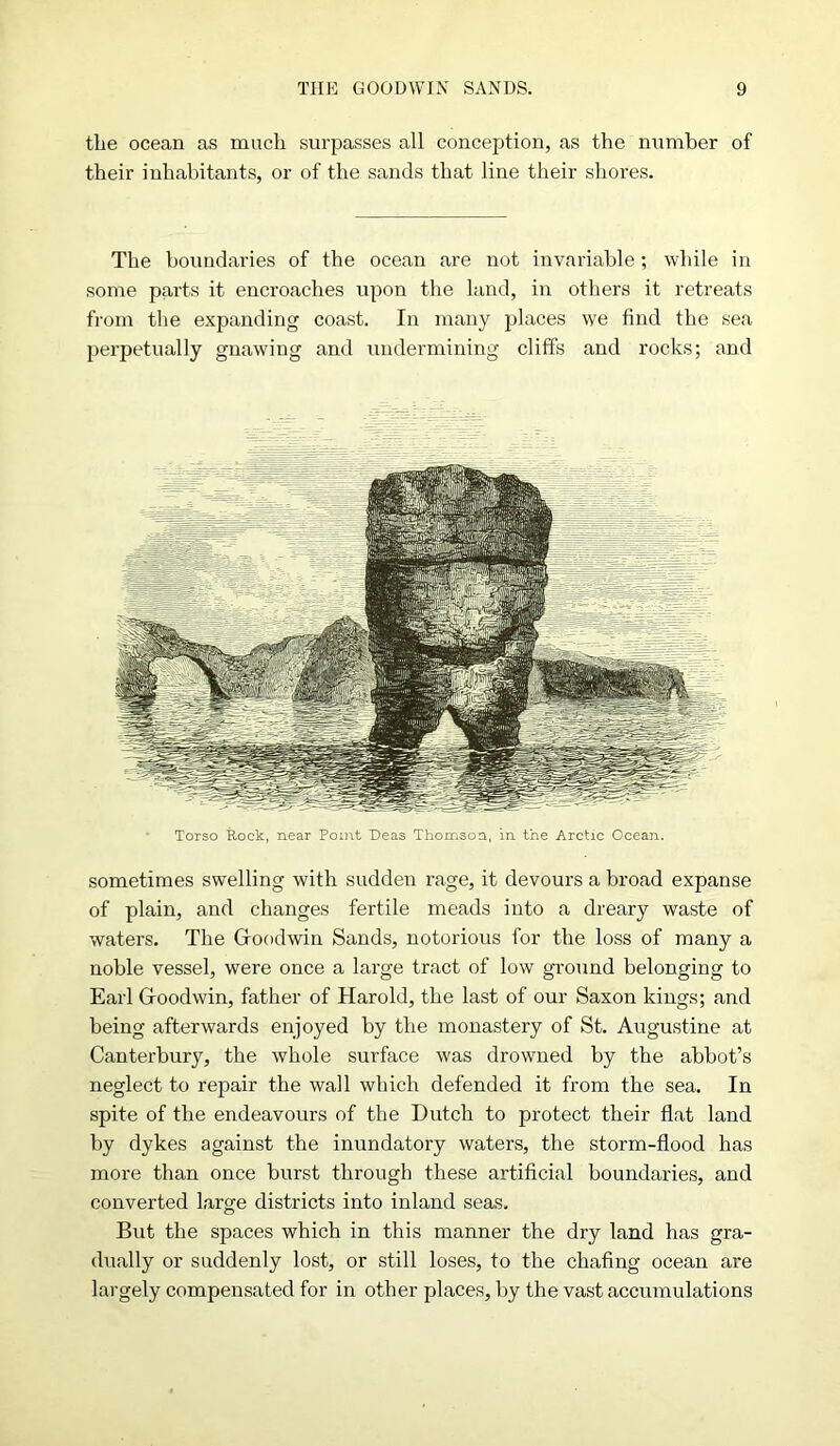 the ocean as much surpasses all conception, as the number of their inhabitants, or of the sands that line their shores. The boundaries of the ocean are not invariable; while in some parts it encroaches upon the land, in others it retreats from the expanding coast. In many places we find the sea perpetually gnawing and undermining cliffs and rocks; and Torso Rock, near Point Deas Thomson, in the Arctic Ocean. sometimes swelling with sudden rage, it devours a broad expanse of plain, and changes fertile meads into a dreary waste of waters. The Goodwin Sands, notorious for the loss of many a noble vessel, were once a large tract of low ground belonging to Earl Goodwin, father of Harold, the last of our Saxon kings; and being afterwards enjoyed by the monastery of St. Augustine at Canterbury, the whole surface was drowned by the abbot’s neglect to repair the wall which defended it from the sea. In spite of the endeavours of the Dutch to protect their flat land by dykes against the inundatory waters, the storm-flood has more than once burst through these artificial boundaries, and converted large districts into inland seas. But the spaces which in this manner the dry land has gra- dually or suddenly lost, or still loses, to the chafing ocean are largely compensated for in other places, by the vast accumulations