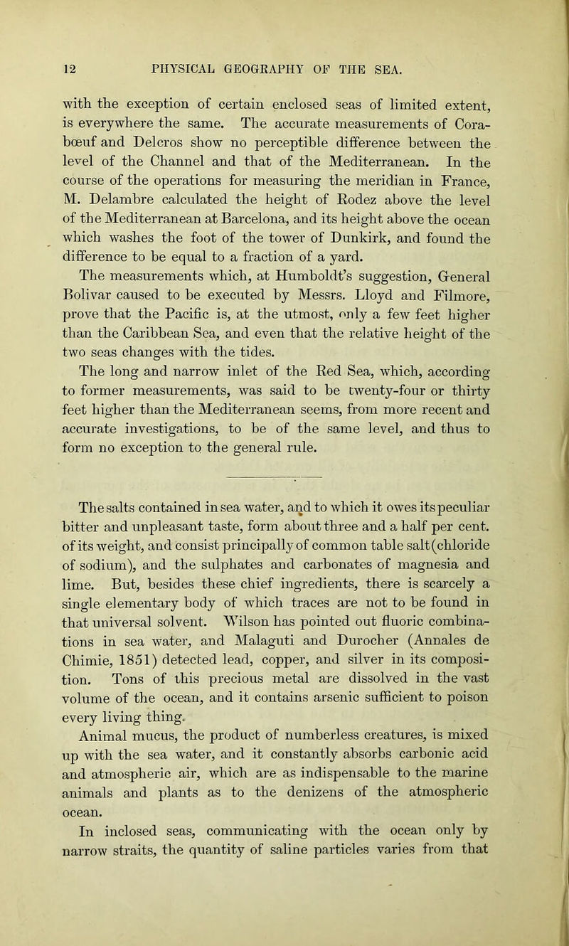 with the exception of certain enclosed seas of limited extent, is everywhere the same. The accurate measurements of Cora- bceuf and Delcros show no perceptible difference between the level of the Channel and that of the Mediterranean. In the course of the operations for measuring the meridian in France, M. Delambre calculated the height of Rodez above the level of the Mediterranean at Barcelona, and its height above the ocean which washes the foot of the tower of Dunkirk, and found the difference to be equal to a fraction of a yard. The measurements which, at Humboldt’s suggestion, General Bolivar caused to be executed by Messrs. Lloyd and Filmore, prove that the Pacific is, at the utmost, only a few feet higher than the Caribbean Sea, and even that the relative height of the two seas changes with the tides. The long and narrow inlet of the Red Sea, which, according to former measurements, was said to be twenty-four or thirty feet higher than the Mediterranean seems, from more recent and accurate investigations, to be of the same level, and thus to form no exception to the general rule. The salts contained in sea water, and to which it owes its peculiar bitter and unpleasant taste, form about three and a half per cent, of its weight, and consist principally of common table salt (chloride of sodium), and the sulphates and carbonates of magnesia and lime. But, besides these chief ingredients, there is scarcely a single elementary body of which traces are not to be found in that universal sol vent. Wilson has pointed out fluoric combina- tions in sea water, and Malaguti and Durocher (Annales de Chimie, 1851) detected lead, copper, and silver in its composi- tion. Tons of this precious metal are dissolved in the vast volume of the ocean, and it contains arsenic sufficient to poison every living thing. Animal mucus, the product of numberless creatures, is mixed up with the sea water, and it constantly absorbs carbonic acid and atmospheric air, which are as indispensable to the marine animals and plants as to the denizens of the atmospheric ocean. In inclosed seas, communicating with the ocean only by narrow straits, the quantity of saline particles varies from that
