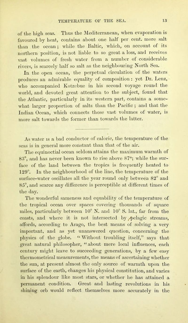 of tlie high seas. Thus the Mediterranean, when evaporation is favoured by heat, contains about one half per cent, more salt than the ocean; while the Baltic, which, on account of its northern position, is not liable to so great a loss, and receives vast volumes of fresh water from a number of considerable rivers, is scarcely half so salt as the neighbouring North Sea. In the open ocean, the perpetual circulation of the waters produces an admirable equality of composition : yet Di. Lenz, who accompanied Kotzebue in his second voyage round the world, and devoted great attention to the subject, found that the Atlantic, particularly in its western part, contains a some- what larger proportion of salts than the Pacific ; and that the Indian Ocean, which connects those vast volumes of water, is more salt towards the former than towards the latter. As water is a bad conductor of caloric, the temperature of the seas is in general more constant than that of the air. The equinoctial ocean seldom attains the maximum warmth of 83°, and has never been known to rise above 87°; while the sur- face of the land between the tropics is frequently heated to 129°. In the neighbourhood of the line, the temperature of the surface-water oscillates all the year round only between 82° and 85°, and scarce any difference is perceptible at different times of the day. The wonderful sameness and equability of the temperature of the tropical ocean over spaces covering thousands of square miles, particularly between 10° N. and 10° S. lat., far from the coasts, and where it is not intersected by /pelagic streams, affords, according to Arago, the best means of solving a very important, and as yet unanswered question, concerning the physics of the globe. “ Without troubling itself,” says that great natural philosopher, “about mere local influences, each century might leave to succeeding generations, by a few easy thermometrical measurements, the means of ascertaining whether the sun, at present almost the only source of warmth upon the surface of the earth, changes his physical constitution, and varies in his splendour like most stars, or whether he has attained a permanent condition. Great and lasting revolutions in his shining orb would reflect themselves more accurately in the