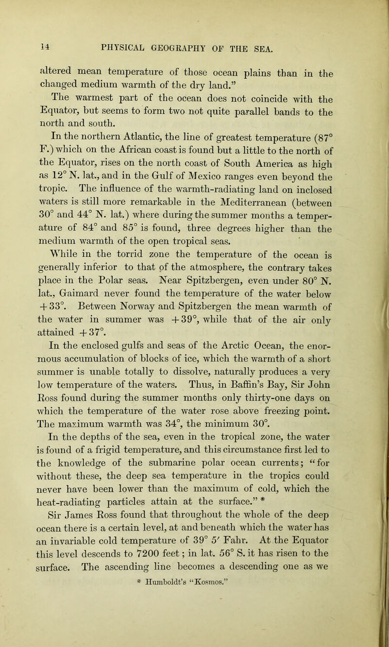 altered mean temperature of those ocean plains than in the changed medium warmth of the dry land.” The warmest part of the ocean does not coincide with the Equator, but seems to form two not quite parallel bands to the north and south. In the northern Atlantic, the line of greatest temperature (87° F.) which on the African coast is found but a little to the north of the Equator, rises on the north coast of South America as high as 12° N. lat., and in the Gfulf of Mexico ranges even beyond the tropic. The influence of the warmth-radiating land on inclosed waters is still more remarkable in the Mediterranean (between 30° and 44° N. lat.) where during the summer months a temper- ature of 84° and 85° is found, three degrees higher than the medium warmth of the open tropical seas. While in the torrid zone the temperature of the ocean is generally inferior to that of the atmosphere, the contrary takes place in the Polar seas. Near Spitzbergen, even under 80° N. lat., Gfaimard never found the temperature of the water below + 33°. Between Norway and Spitzbergen the mean warmth of the water in summer was +39°, while that of the air only attained 4-37°. In the enclosed gulfs and seas of the Arctic Ocean, the enor- mous accumulation of blocks of ice, which the warmth of a short summer is unable totally to dissolve, naturally produces a very low temperature of the waters. Thus, in Baffin’s Bay, Sir John Boss found during the summer months only thirty-one days on which the temperature of the water rose above freezing point. The maximum warmth was 34°, the minimum 30°. In the depths of the sea, even in the tropical zone, the water is found of a frigid temperature, and this circumstance first led to the knowledge of the submarine polar ocean currents; “for without these, the deep sea temperature in the tropics could never have been lower than the maximum of cold, which the heat-radiating particles attain at the surface.” * Sir James Boss found that throughout the whole of the deep ocean there is a certain level, at and beneath which the water has an invariable cold temperature of 39° 5' Fahr. At the Equator this level descends to 7200 feet; in lat. 56° S. it has risen to the surface. The ascending line becomes a descending one as we * Humboldt’s “Kosmos.”