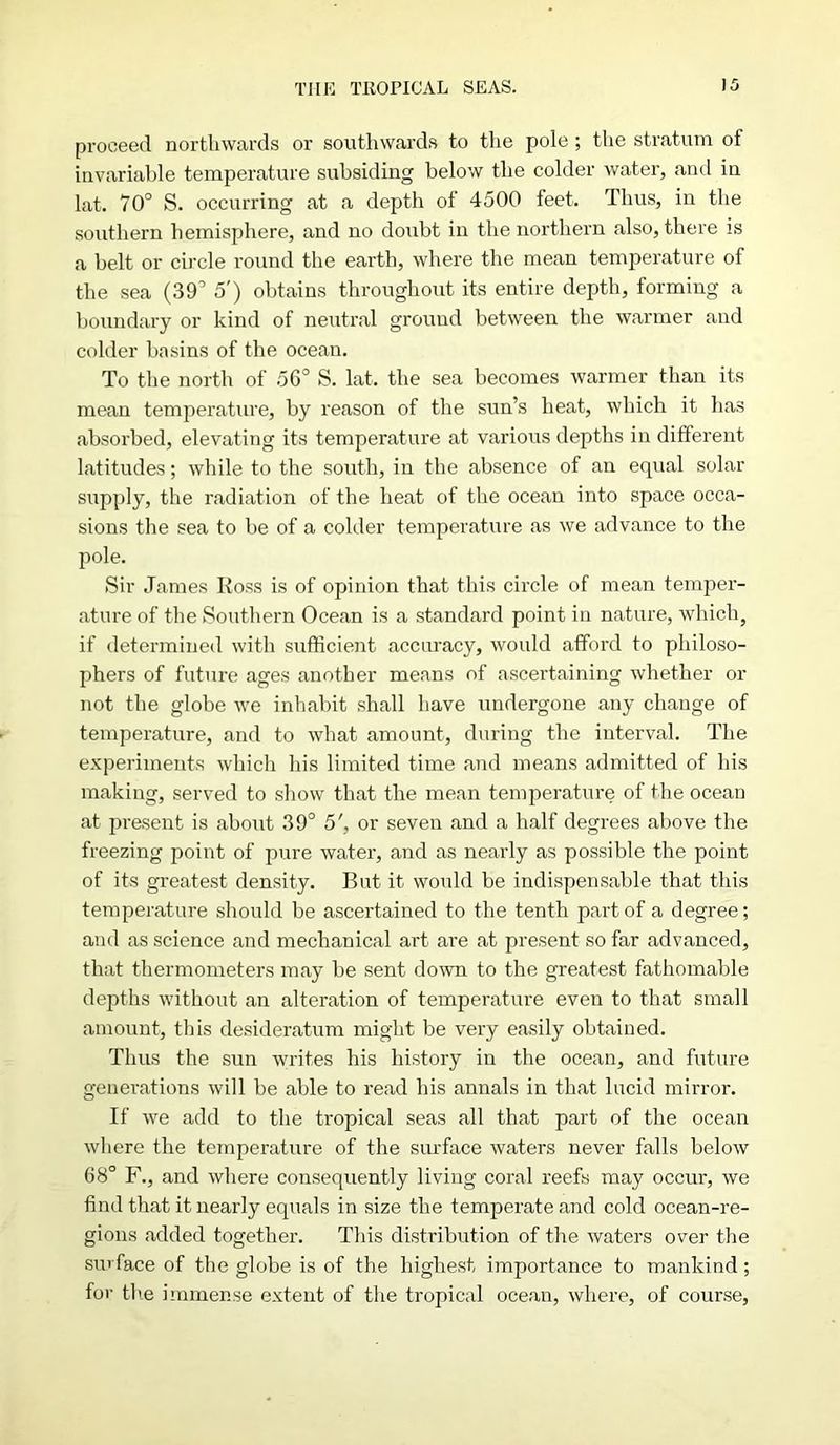 proceed northwards or southwards to the pole ; the stratum of invariable temperature subsiding below the colder water, and in lat. 70° S. occurring at a depth of 4500 feet. Thus, in the southern hemisphere, and no doubt in the northern also, there is a belt or circle round the earth, where the mean temperature of the sea (39° 5') obtains throughout its entire depth, forming a boundary or kind of neutral ground between the warmer and colder basins of the ocean. To the north of 56° S. lat, the sea becomes warmer than its mean temperature, by reason of the sun’s heat, which it has absorbed, elevating its temperature at various depths in different latitudes; while to the south, in the absence of an equal solar supply, the radiation of the heat of the ocean into space occa- sions the sea to be of a colder temperature as we advance to the pole. Sir James Ross is of opinion that this circle of mean temper- ature of the Southern Ocean is a standard point in nature, which, if determined with sufficient accuracy, would afford to philoso- phers of future ages another means of ascertaining whether or not the globe we inhabit shall have undergone any change of temperature, and to what amount, during the interval. The experiments which his limited time and means admitted of his making, served to show that the mean temperature of the ocean at present is about 39° 5', or seven and a half degrees above the freezing point of pure water, and as nearly as possible the point of its greatest density. But it would be indispensable that this temperature should be ascertained to the tenth part of a degree; and as science and mechanical art are at present so far advanced, that thermometers may be sent down to the greatest fathomable depths without an alteration of temperature even to that small amount, this desideratum might be very easily obtained. Thus the sun writes his history in the ocean, and future generations will be able to read his annals in that lucid mirror. If we add to the tropical seas all that part of the ocean where the temperature of the surface waters never falls below 68° F., and where consequently living coral reefs may occur, we find that it nearly equals in size the temperate and cold ocean-re- gions added together. This distribution of the waters over the su> face of the globe is of the highest importance to mankind; for tlie immense extent of the tropical ocean, where, of course,