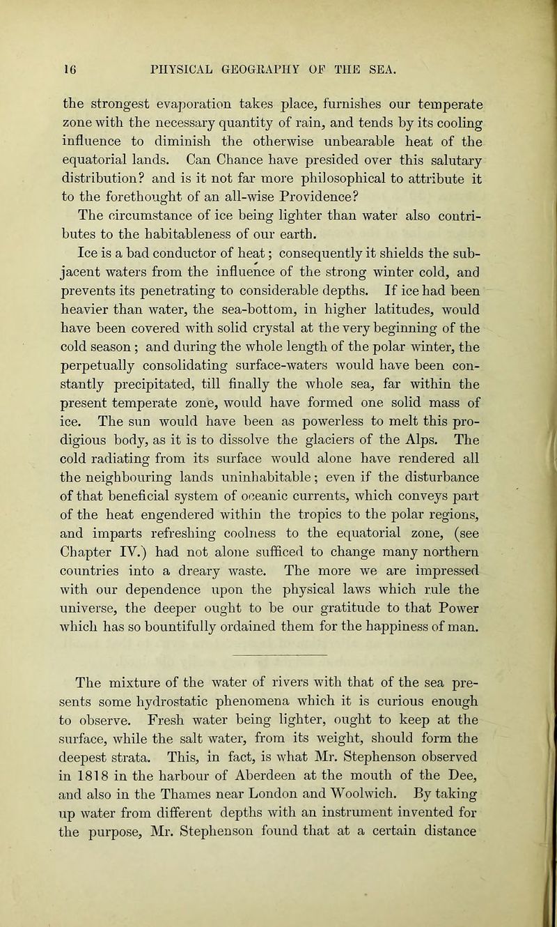 the strongest evaporation takes place, furnishes our temperate zone with the necessary quantity of rain, and tends by its cooling influence to diminish the otherwise unbearable heat of the equatorial lands. Can Chance have presided over this salutary distribution? and is it not far more philosophical to attribute it to the forethought of an all-wise Providence? The circumstance of ice being lighter than water also contri- butes to the habitableness of our earth. Ice is a bad conductor of heat; consequently it shields the sub- jacent waters from the influence of the strong winter cold, and prevents its penetrating to considerable depths. If ice had been heavier than water, the sea-bottom, in higher latitudes, would have been covered with solid crystal at the very beginning of the cold season; and during the whole length of the polar winter, the perpetually consolidating surface-waters would have been con- stantly precipitated, till finally the whole sea, far within the present temperate zone, would have formed one solid mass of ice. The sun would have been as powerless to melt this pro- digious body, as it is to dissolve the glaciers of the Alps. The cold radiating from its surface would alone have rendered all the neighbouring lands uninhabitable; even if the disturbance of that beneficial system of oceanic currents, which conveys part of the heat engendered within the tropics to the polar regions, and imparts refreshing coolness to the equatorial zone, (see Chapter IV.) had not alone sufficed to change many northern countries into a dreary waste. The more we are impressed with our dependence upon the physical laws which rule the universe, the deeper ought to be our gratitude to that Power which has so bountifully ordained them for the happiness of man. The mixture of the water of rivers with that of the sea pre- sents some hydrostatic phenomena which it is curious enough to observe. Fresh water being lighter, ought to keep at the surface, while the salt water, from its weight, should form the deepest strata. This, in fact, is what Mi-. Stephenson observed in 1818 in the harbour of Aberdeen at the mouth of the Dee, and also in the Thames near London and Woolwich. By taking up water from different depths with an instrument invented for the purpose, Mr. Stephenson found that at a certain distance