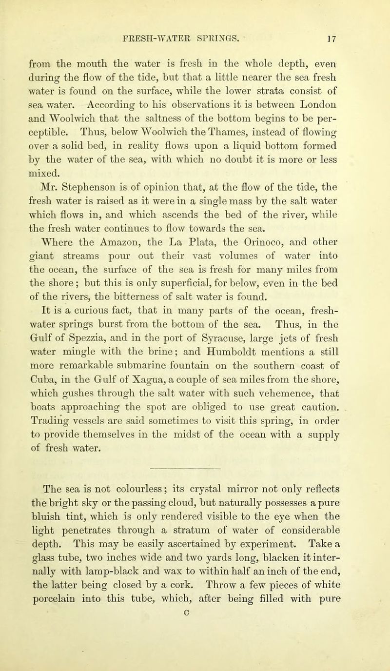 from the mouth the water is fresh in the whole depth, even during the flow of the tide, but that a little nearer the sea fresh water is found on the surface, while the lower strata consist of sea water. According to his observations it is between London and Woolwich that the saltness of the bottom begins to be per- ceptible. Thus, below Woolwich the Thames, instead of flowing over a solid bed, in reality flows upon a liquid bottom formed by the water of the sea, with which no doubt it is more or less mixed. Mr. Stephenson is of opinion that, at the flow of the tide, the fresh water is raised as it were in a single mass by the salt water which flows in, and which ascends the bed of the river, while the fresh water continues to flow towards the sea. Where the Amazon, the La Plata, the Orinoco, and other giant streams pour out their vast volumes of water into the ocean, the surface of the sea is fresh for many miles from the shore; but this is only superficial, for below, even in the bed of the rivers, the bitterness of salt water is found. It is a curious fact, that in many parts of the ocean, fresh- water springs burst from the bottom of the sea. Thus, in the Gulf of Spezzia, and in the port of Syracuse, large jets of fresh water mingle with the brine; and Humboldt mentions a still more remarkable submarine fountain on the southern coast of Cuba, in the Gulf of Xagua, a couple of sea miles from the shore, which gushes through the salt water with such vehemence, that boats approaching the spot are obliged to use great caution. Trading vessels are said sometimes to visit this spring, in order to provide themselves in the midst of the ocean with a supply of fresh water. The sea is not colourless; its crystal mirror not only reflects the bright sky or the passing cloud, but naturally possesses a pure bluish tint, which is only rendered visible to the eye when the light penetrates through a stratum of water of considerable depth. This may be easily ascertained by experiment. Take a glass tube, two inches wide and two yards long, blacken it inter- nally with lamp-black and wax to within half an inch of the end, the latter being closed by a cork. Throw a few pieces of white porcelain into this tube, which, after being filled with pure c
