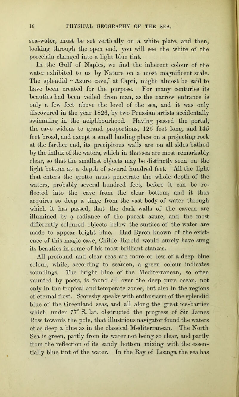 sea-water, must be set vertically on a white plate, and then, looking through the open end, you will see the white of the porcelain changed into a light blue tint. In the Grulf of Naples, we find the inherent colour of the water exhibited to us by Nature on a most magnificent scale. The splendid “ Azure cave,” at Capri, might almost be said to have been created for the purpose. For many centuries its beauties had been veiled from man, as the narrow entrance is only a few feet above the level of the sea, and it was only discovered in the year 1826, by two Prussian artists accidentally swimming in the neighbourhood. Having passed the portal, the cave widens to grand proportions, 125 feet long, and 145 feet broad, and except a small landing place on a projecting rock at the farther end, its precipitous walls are on all sides bathed by the influx of the waters, which in that sea are most remarkably clear, so that the smallest objects may be distinctly seen on the light bottom at a depth of several hundred feet. All the light that enters the grotto must penetrate the whole depth of the waters, probably several hundred feet, before it can be re- flected into the cave from the clear bottom, and it thus acquires so deep a tinge from the vast body of water through which it has passed, that the dark walls of the cavern are illumined by a radiance of the purest azure, and the most differently coloured objects below the surface of the water are made to appear bright blue. Had Byron known of the exist- ence of this magic cave, Childe Harold would surely have sung its beauties in some of his most brilliant stanzas. All profound and clear seas are more or less of a deep blue colour, while, according to seamen, a green colour indicates soundings. The bright blue of the Mediterranean, so often vaunted by poets, is found all over the deep pure ocean, not only in the tropical and temperate zones, but also in the regions of eternal frost. Scoresby speaks with enthusiasm of the splendid blue of the Greenland seas, and all along the great ice-barrier which under 77° S. lat. obstructed the progress of Sir James Ross towards the pole, that illustrious navigator found the waters of as deep a blue as in the classical Mediterranean. The North Sea is green, partly from its water not being so clear, and partly from the reflection of its sandy bottom mixing with the essen- tially blue tint of the water. In the Bay of Loanga the sea has