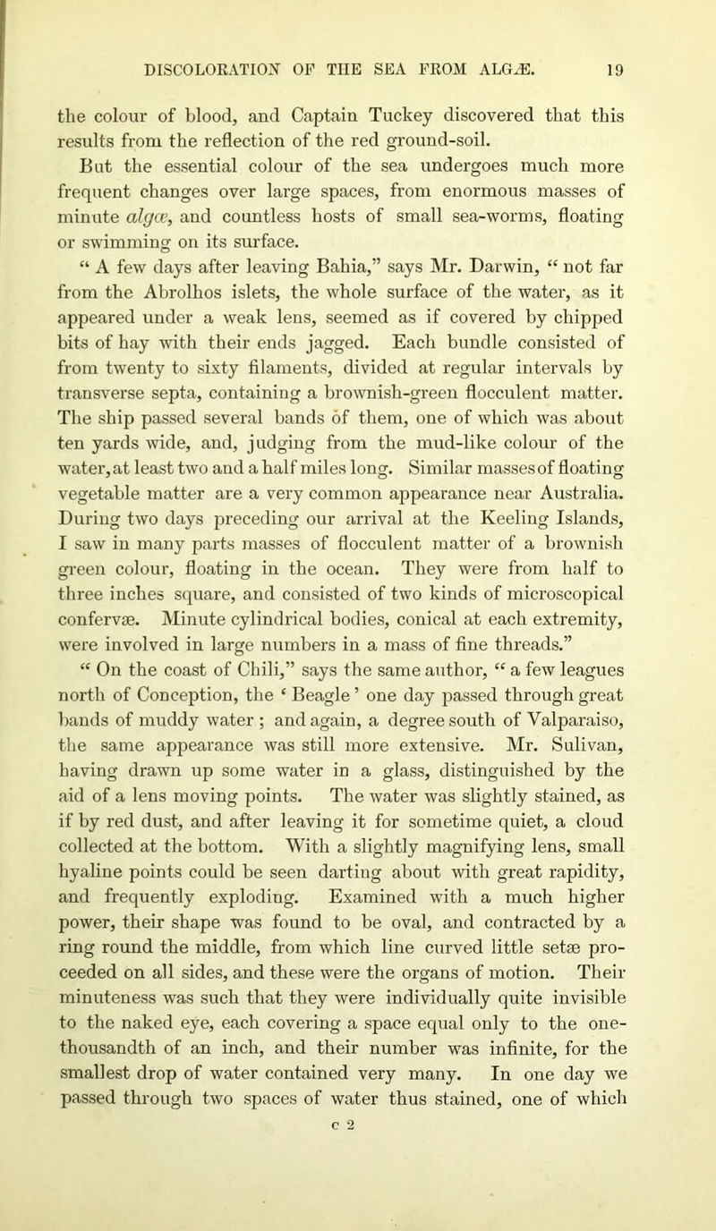 the colour of blood, and Captain Tuckey discovered that this results from the reflection of the red ground-soil. But the essential colour of the sea undergoes much more frequent changes over large spaces, from enormous masses of minute algae, and countless hosts of small sea-worms, floating or swimming on its surface. “ A few days after leaving Bahia,” says Mr. Darwin, “ not far from the Ahrolhos islets, the whole surface of the water, as it appeared under a weak lens, seemed as if covered by chipped bits of hay with their ends jagged. Each bundle consisted of from twenty to sixty filaments, divided at regular intervals by transverse septa, containing a brownish-green flocculent matter. The ship passed several bands of them, one of which was about ten yards wide, and, judging from the mud-like colour of the water,at least two and a half miles long. Similar massesof floating vegetable matter are a very common appearance near Australia. During two days preceding our arrival at the Keeling Islands, I saw in many parts masses of flocculent matter of a brownish green colour, floating in the ocean. They were from half to three inches square, and consisted of two kinds of microscopical conferva). Minute cylindrical bodies, conical at each extremity, were involved in large numbers in a mass of fine threads.” “ On the coast of Chili,” says the same author, “ a few leagues north of Conception, the ‘ Beagle ’ one day passed through great bands of muddy water ; and again, a degree south of Valparaiso, the same appearance was still more extensive. Mr. Sulivan, having drawn up some water in a glass, distinguished by the aid of a lens moving points. The water was slightly stained, as if by red dust, and after leaving it for sometime quiet, a cloud collected at the bottom. With a slightly magnifying lens, small hyaline points could be seen darting about with great rapidity, and frequently exploding. Examined with a much higher power, their shape was found to be oval, and contracted by a ring round the middle, from which line curved little setae pro- ceeded on all sides, and these were the organs of motion. Their minuteness was such that they were individually quite invisible to the naked eye, each covering a space equal only to the one- thousandth of an inch, and their number was infinite, for the smallest drop of water contained very many. In one day we passed through two spaces of water thus stained, one of which