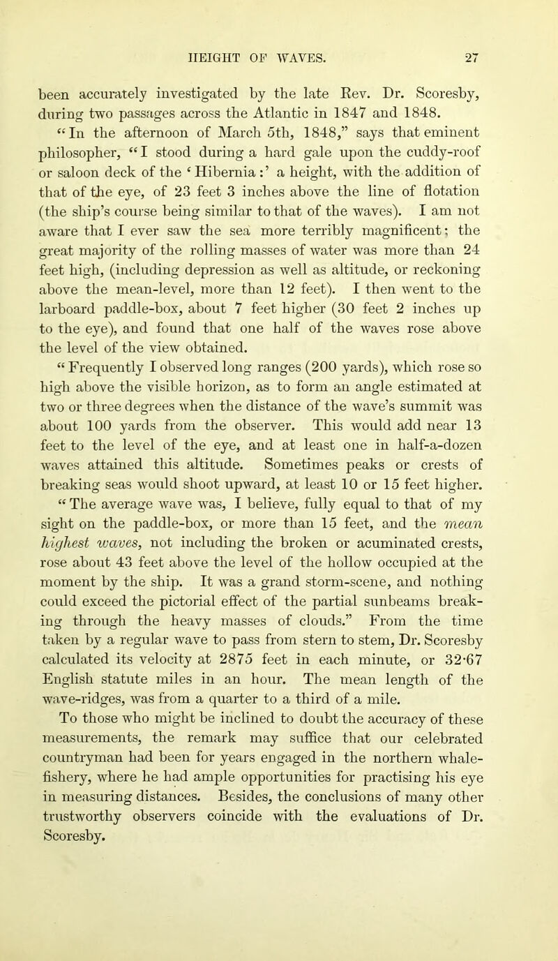 been accurately investigated by the late Rev. Dr. Scoresby, during two passages across the Atlantic in 1847 and 1848. “In the afternoon of March 5th, 1848,” says that eminent philosopher, “ I stood during a hard gale upon the cuddy-roof or saloon deck of the £ Hibernia a height, with the addition of that of the eye, of 23 feet 3 inches above the line of flotation (the ship’s course being similar to that of the waves). I am not aware that I ever saw the sea more terribly magnificent: the great majority of the rolling masses of water was more than 24 feet high, (including depression as well as altitude, or reckoning above the mean-level, more than 12 feet). I then went to the larboard paddle-box, about 7 feet higher (30 feet 2 inches up to the eye), and found that one half of the waves rose above the level of the view obtained. “ Frequently I observed long ranges (200 yards), which rose so high above the visible horizon, as to form an angle estimated at two or three degrees when the distance of the wave’s summit was about 100 yards from the observer. This would add near 13 feet to the level of the eye, and at least one in half-a-dozen waves attained this altitude. Sometimes peaks or crests of breaking seas would shoot upward, at least 10 or 15 feet higher. “ The average wave was, I believe, fully equal to that of my sight on the paddle-box, or more than 15 feet, and the mean highest waves, not including the broken or acuminated crests, rose about 43 feet above the level of the hollow occupied at the moment by the ship. It was a grand storm-scene, and nothing could exceed the pictorial effect of the partial sunbeams break- ing through the heavy masses of clouds.” From the time taken by a regular wave to pass from stern to stem, Dr. Scoresby calculated its velocity at 2875 feet in each minute, or 32-67 English statute miles in an hour. The mean length of the wave-ridges, was from a quarter to a third of a mile. To those who might be inclined to doubt the accuracy of these measurements, the remark may suffice that our celebrated countryman had been for years engaged in the northern whale- fishery, where he had ample opportunities for practising his eye in measuring distances. Besides, the conclusions of many other trustworthy observers coincide with the evaluations of Dr. Scoresby.