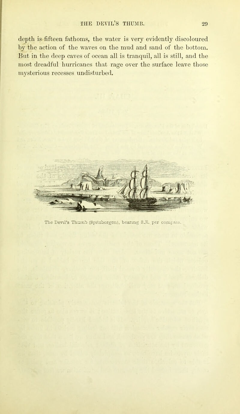 depth is fifteen fathoms, the water is very evidently discoloured by the action of the waves on the mud and sand of the bottom. But in the deep caves of ocean all is tranquil, all is still, and the most dreadful hurricanes that rage over the surface leave those mysterious recesses undisturbed. The Devil’s Th'amb (Spitzbergen), bearing S.E. per compass.