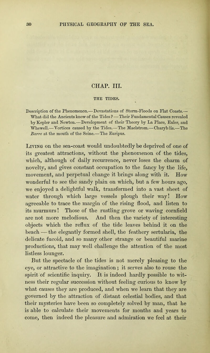 CHAP. III. THE TIDES. Description of the Phenomenon.—Devastations of Storm-Floods on Flat Coasts.— What did the Ancients know of the Tides ? — Their Fundamental Causes revealed by Kepler and Newton.—Development of their Theory by La Place, Euler, and Wliewell.—Vortices caused by the Tides.—The Maelstrom.— Ckaryblis.—The Barre at the mouth of the Seine.—The Euripus. Living on the sea-coast would undoubtedly be deprived of one of its greatest attractions, without the phenomenon of the tides, which, although of daily recurrence, never loses the charm of novelty, and gives constant occupation to the fancy by the life, movement, and perpetual change it brings along with it. How wonderful to see the sandy plain on which, but a few hours ago, we enjoyed a delightful walk, transformed into a vast sheet of water through which large vessels plough their way! How agreeable to trace the margin of the rising flood, and listen to its murmurs! Those of the rustling grove or waving cornfield are not more melodious. And then the variety of interesting objects which the reflux of the tide leaves behind it on the beach — the elegantly formed shell, the feathery sertularia, the delicate fucoid, and so many other strange or beautiful marine productions, that may well challenge the attention of the most listless lounger. But the spectacle of the tides is not merely pleasing to the eye, or attractive to the imagination; it serves also to rouse the spirit of scientific inquiry. It is indeed hardly possible to wit- ness their regular succession without feeling curious to know by what causes they are produced, and when we learn that they are governed by the attraction of distant celestial bodies, and that their mysteries have been so completely solved by man, that he is able to calculate their movements for months and years to come, then indeed the pleasure and admiration we feel at their