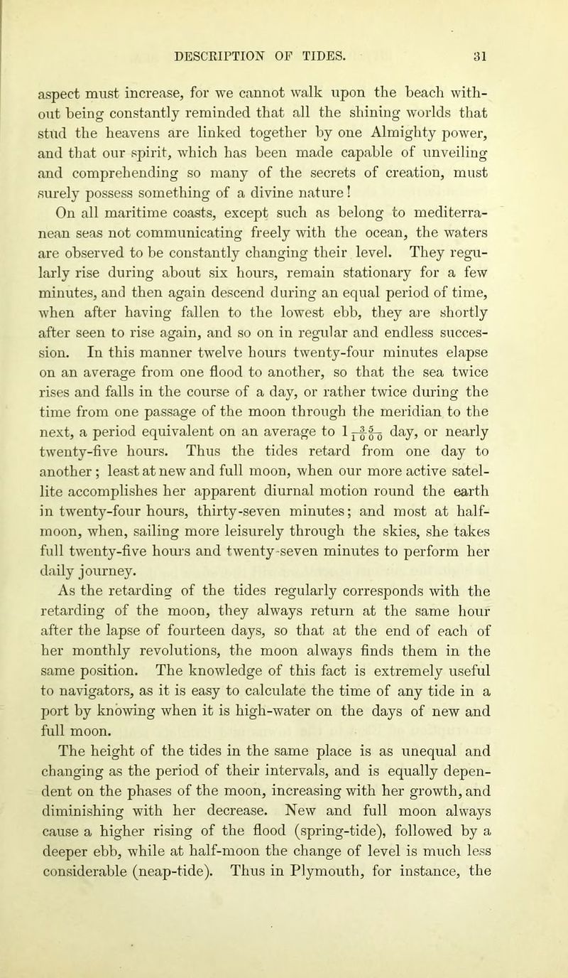 aspect must increase, for we cannot walk upon the beach with- out being constantly reminded that all the shining worlds that stud the heavens are linked together by one Almighty power, and that our spirit, which has been made capable of unveiling and comprehending so many of the secrets of creation, must surely possess something of a divine nature! On all maritime coasts, except such as belong to mediterra- nean seas not communicating freely with the ocean, the waters are observed to be constantly changing their level. They regu- larly rise during about six hours, remain stationary for a few minutes, and then again descend during an equal period of time, when after having fallen to the lowest ebb, they are shortly after seen to rise again, and so on in regular and endless succes- sion. In this manner twelve hours twenty-four minutes elapse on an average from one flood to another, so that the sea twice rises and falls in the course of a day, or rather twice during the time from one passage of the moon through the meridian to the next, a period equivalent on an average to 1 day, or nearly twenty-five hours. Thus the tides retard from one day to another; least at new and full moon, when our more active satel- lite accomplishes her apparent diurnal motion round the earth in twenty-four hours, thirty-seven minutes; and most at half- moon, when, sailing more leisurely through the skies, she takes full twenty-five hours and twenty seven minutes to perform her daily journey. As the retarding of the tides regularly corresponds with the retarding of the moon, they always return at the same hour after the lapse of fourteen days, so that at the end of each of her monthly revolutions, the moon always finds them in the same position. The knowledge of this fact is extremely useful to navigators, as it is easy to calculate the time of any tide in a port by knowing when it is high-water on the days of new and full moon. The height of the tides in the same place is as unequal and changing as the period of their intervals, and is equally depen- dent on the phases of the moon, increasing with her growth, and diminishing with her decrease. New and full moon always cause a higher rising of the flood (spring-tide), followed by a deeper ebb, while at half-moon the change of level is much less considerable (neap-tide). Thus in Plymouth, for instance, the