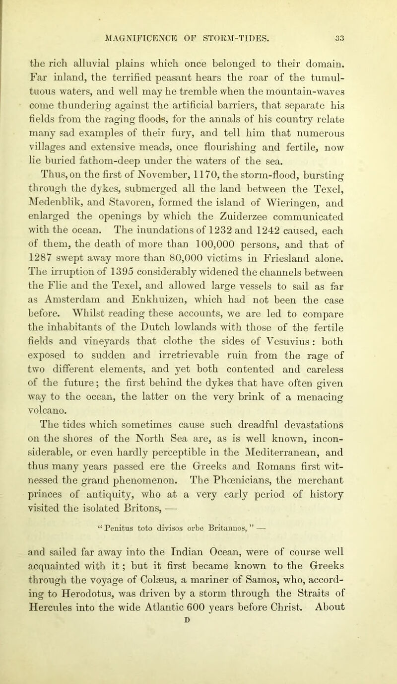 the rich alluvial plains which once belonged to their domain. Far inland, the terrified peasant hears the roar of the tumul- tuous waters, and well may he tremble when the mountain-waves come thundering against the artificial barriers, that separate his fields from the raging floods, for the annals of his country relate many sad examples of their fury, and tell him that numerous villages and extensive meads, once flourishing and fertile, now lie buried fathom-deep under the waters of the sea. Thus, on the first of November, 1170, the storm-flood, bursting through the dykes, submerged all the land between the Texel, Medenblik, and Stavoren, formed the island of Wieringen, and enlarged the openings by which the Zuiderzee communicated with the ocean. The inundations of 1232 and 1242 caused, each of them, the death of more than 100,000 persons, and that of 1287 swept away more than 80,000 victims in Friesland alone. The irruption of 1395 considerably widened the channels between the Flie and the Texel, and allowed large vessels to sail as far as Amsterdam and Enkhuizen, which had not been the case before. Whilst reading these accounts, we are led to compare the inhabitants of the Dutch lowlands with those of the fertile fields and vineyards that clothe the sides of Vesuvius: both exposed to sudden and irretrievable ruin from the rage of two different elements, and yet both contented and careless of the future; the first behind the dykes that have often given way to the ocean, the latter on the very brink of a menacing volcano. The tides which sometimes cause such dreadful devastations on the shores of the North Sea are, as is well known, incon- siderable, or even hardly perceptible in the Mediterranean, and thus many years passed ere the Greeks and Romans first wit- nessed the grand phenomenon. The Phoenicians, the merchant princes of antiquity, who at a very early period of history visited the isolated Britons, — “ Penitus toto divisos orbe Britannos, ” — and sailed far away into the Indian Ocean, were of course well acquainted with it; but it first became known to the Greeks through the voyage of Colseus, a mariner of Samos, who, accord- ing to Herodotus, was driven by a storm through the Straits of Hercules into the wide Atlantic 600 years before Christ. About D