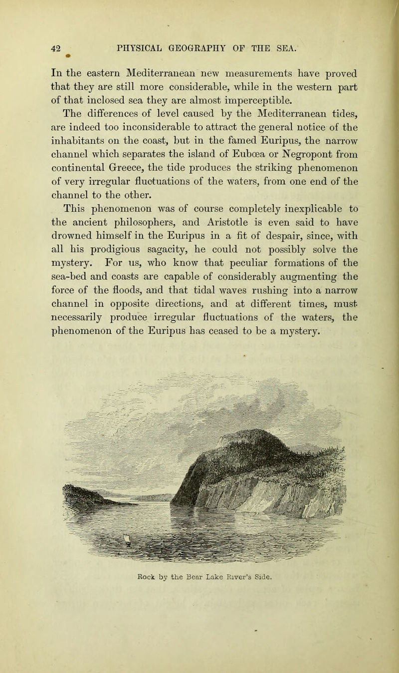In the eastern Mediterranean new measurements have proved that they are still more considerable, while in the western part of that inclosed sea they are almost imperceptible. The differences of level caused by the Mediterranean tides, are indeed too inconsiderable to attract the general notice of the inhabitants on the coast, but in the famed Euripus, the narrow channel which separates the island of Euboea or Negropont from continental Greece, the tide produces the striking phenomenon of very irregular fluctuations of the waters, from one end of the channel to the other. This phenomenon was of course completely inexplicable to the ancient philosophers, and Aristotle is even said to have drowned himself in the Euripus in a fit of despair, since, with all his prodigious sagacity, he could not possibly solve the mystery. For us, who know that peculiar formations of the sea-bed and coasts are capable of considerably augmenting the force of the floods, and that tidal waves rushing into a narrow channel in opposite directions, and at different times, must necessarily produce irregular fluctuations of the waters, the phenomenon of the Euripus has ceased to be a mystery. Rock by the Bear Lake River's Side.