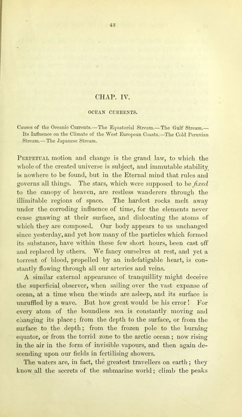 CHAP. IV. OCEAN CURRENTS. Causes of the Oceanic Currents.—The Equatorial Stream.— The Gulf Stream.— Its Influence on the Climate of the West European Coasts.—The Cold Peruvian Stream.— The Japanese Stream. Perpetual motion and change is the grand law, to which the whole of the created universe is subject, and immutable stability, is nowhere to be found, but in the Eternal mind that rules and governs all things. The stars, which were supposed to be fixed to the canopy of heaven, are restless wanderers through the illimitable regions of space. The hardest rocks melt away under the corroding influence of time, for the elements never cease gnawing at their surface, and dislocating the atoms of which they are composed. Our body appears to us unchanged since yesterday, and yet how many of the particles which formed its substance, have within these few short hours, been cast off and replaced by others. We fancy ourselves at rest, and yet a torrent of blood, propelled by an indefatigable heart, is con- stantly flowing through all our arteries and veins. A similar external appearance of tranquillity might deceive the superficial observer, when sailing over the vast expanse of ocean, at a time when the winds are asleep, and its surface is unruffled by a wave. But how great would be his error! For every atom of the boundless sea is constantly moving and changing its place; from the depth to the surface, or from the surface to the depth; from the frozen pole to the burning- equator, or from the torrid zone to the arctic ocean; now rising in the air in the form of invisible vapours, and then again de- scending upon our fields in fertilising showers. The waters are, in fact, the greatest travellers on earth; they know all the secrets of the submarine world; climb the peaks