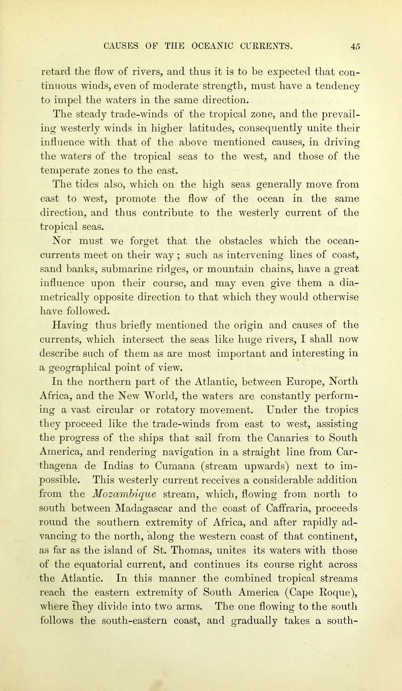 retard the flow of rivers, and thus it is to he expected that con- tinuous winds, even of moderate strength, must have a tendency to impel the waters in the same direction. The steady trade-winds of the tropical zone, and the prevail- ing westerly winds in higher latitudes, consequently unite their influence with that of the above mentioned causes, in driving the waters of the tropical seas to the west, and those of the temperate zones to the east. The tides also, which on the high seas generally move from east to west, promote the flow of the ocean in the same direction, and thus contribute to the westerly current of the tropical seas. Nor must we forget that the obstacles which the ocean- currents meet on their way; such as intervening lines of coast, sand banks, submarine ridges, or mountain chains, have a great influence upon their course, and may even give them a dia- metrically opposite direction to that which they would otherwise have followed. Having thus briefly mentioned the origin and causes of the currents, which intersect the seas like huge rivers, I shall now describe such of them as are most important and interesting in a geographical point of view. In the northern part of the Atlantic, between Europe, North Africa, and the New World, the waters are constantly perform- ing a vast circular or rotatory movement. Under the tropics they proceed like the trade-winds from east to west, assisting the progress of the ships that sail from the Canaries to South America, and rendering navigation in a straight line from Car- thagena de Indias to Cumana (stream upwards) next to im- possible. This westerly current receives a considerable addition from the Mozambique stream, which, flowing from north to south between Madagascar and the coast of Caffraria, proceeds round the southern extremity of Africa, and after rapidly ad- vancing to the north, along the western coast of that continent, as far as the island of St. Thomas, unites its waters with those of the equatorial current, and continues its course right across the Atlantic. In this manner the combined tropical streams reach the eastern extremity of South America (Cape Roque), where they divide into two arms. The one flowing to the south follows the south-eastern coast, and gradually takes a south-