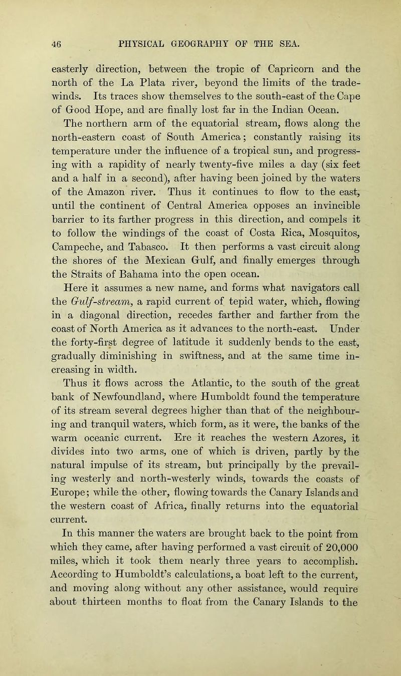 easterly direction, between the tropic of Capricorn and the north of the La Plata river, beyond the limits of the trade- winds. Its traces show themselves to the south-east of the Cape of Good Hope, and are finally lost far in the Indian Ocean. The northern arm of the equatorial stream, flows along the north-eastern coast of South America; constantly raising its temperature under the influence of a tropical sun, and progress- ing with a rapidity of nearly twenty-five miles a day (six feet and a half in a second), after having been joined by the waters of the Amazon river. Thus it continues to flow to the east, until the continent of Central America opposes an invincible barrier to its farther progress in this direction, and compels it to follow the windings of the coast of Costa Eica, Mosquitos, Campeche, and Tabasco. It then performs a vast circuit along the shores of the Mexican Gulf, and finally emerges through the Straits of Bahama into the open ocean. Here it assumes a new name, and forms what navigators call the Grulf-stream, a rapid current of tepid water, which, flowing in a diagonal direction, recedes farther and farther from the coast of North America as it advances to the north-east. Under the forty-first degree of latitude it suddenly bends to the east, gradually diminishing in swiftness, and at the same time in- creasing in width. Thus it flows across the Atlantic, to the south of the great bank of Newfoundland, where Humboldt found the temperature of its stream several degrees higher than that of the neighbour- ing and tranquil waters, which form, as it were, the banks of the warm oceanic current. Ere it reaches the western Azores, it divides into two arms, one of which is driven, partly by the natural impulse of its stream, but principally by the prevail- ing westerly and north-westerly winds, towards the coasts of Europe; while the other, flowing towards the Canary Islandsand the western coast of Africa, finally returns into the equatorial current. In this manner the waters are brought back to the point from which they came, after having performed a vast circuit of 20,000 miles, which it took them nearly three years to accomplish. According to Humboldt’s calculations, a boat left to the current, and moving along without any other assistance, would require about thirteen months to float from the Canary Islands to the