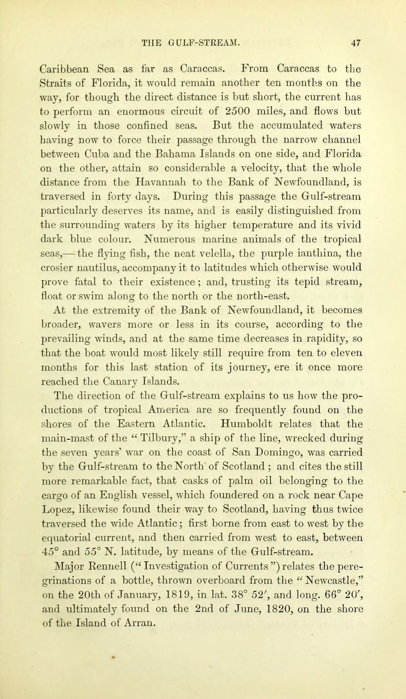 Caribbean Sea as far as Caraccas. From Caraccas to the Straits of Florida, it would remain another ten months on the way, for though the direct distance is but short, the current lias to perform an enormous circuit of 2500 miles, and flows but slowly in those confined seas. But the accumulated waters having now to force their passage through the narrow channel between Cuba and the Bahama Islands on one side, and Florida on the other, attain so considerable a velocity, that the whole distance from the Havannah to the Bank of Newfoundland, is traversed in forty days. During this passage the Gkilf-stream particularly deserves its name, and is easily distinguished from the surrounding waters by its higher temperature and its vivid dark blue colour. Numerous mai'ine animals of the tropical seas,— the flying fish, the neat velella, the purple iantliina, the crosier nautilus, accompany it to latitudes which otherwise would prove fatal to their existence; and, trusting its tepid stream, float or swim along to the north or the north-east. At the extremity of the Bank of Newfoundland, it becomes broader, wavers more or less in its course, according to the prevailing winds, and at the same time decreases in rapidity, so that the boat would most likely still require from ten to eleven months for this last station of its journey, ere it once more reached the Canary Islands. The direction of the Gulf-stream explains to us how the pro- ductions of tropical America are so frequently found on the shores of the Eastern Atlantic. Humboldt relates that the main-mast of the “ Tilbury,” a ship of the line, wrecked during the seven years’ war on the coast of San Domingo, was carried by the Gulf-stream to the North of Scotland ; and cites the still more remarkable fact, that casks of palm oil belonging to the cargo of an English vessel, which foundered on a rock near Cape Lopez, likewise found their way to Scotland, having thus twice traversed the wide Atlantic; first borne from east to west by the equatorial current, and then carried from west to east, between 45° and 55° N. latitude, by means of the Gulf-stream. Major Rennell (“ Investigation of Currents ”) relates the pere- grinations of a bottle, thrown overboard from the “Newcastle,” on the 20th of January, 1819, in lat. 38° 52', and long. 66° 20', and ultimately found on the 2nd of June, 1820, on the shore of the Island of Arran.