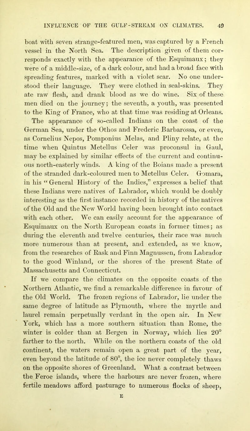boat with seven strange-featured men, was captured by a French vessel in the North Sea. The description given of them cor- responds exactly with the appearance of the Esquimaux; they were of a middle-size, of a dark colour, and had a broad face with spreading features, marked with a violet scar. No one under- stood their language. They were clothed in seal-skins. They ate raw flesh, and drank blood as we do wine. Six of these men died on the journey; the seventh, a youth, was presented to the King of France, who at that time was residing at Orleans. The appearance of so-called Indians on the coast of the German Sea, under the Othos and Frederic Barbarossa, or even, as Cornelius Nepos, Pomponius Melas, and Pliny relate, at the time when Quintus Metellus Celer was proconsul in Gaul, may be explained by similar effects of the current and continu- ous north-easterly winds. A king of the Boians made a present of the stranded dark-coloured men to Metellus Celer. Gomara, in his “ General History of the Indies,” expresses a belief that these Indians were natives of Labrador, which would be doubly interesting as the first instance recorded in history of the natives of the Old and the New World having been brought into contact with each other. We can easily account for the appearance of Esquimaux on the North European coasts in former times; as during the eleventh and twelve centuries, their race was much more numerous than at present, and extended, as we know, from the researches of Rask and Finn Magnussen, from Labrador to the good Winland, or the shores of the present State of Massachusetts and Connecticut. If we compare the climates on the opposite coasts of the Northern Atlantic, we find a remarkable difference in favour of the Old World. The frozen regions of Labrador, lie under the same degree of latitude as Plymouth, where the myrtle and laurel remain perpetually verdant in the open air. In New York, which has a more southern situation than Rome, the winter is colder than at Bergen in Norway, which lies 20° farther to the north. While on the northern coasts of the old continent, the waters remain open a great part of the year, even beyond the latitude of 80°, the ice never completely thaws on the opposite shores of Greenland. What a contrast between the Feroe islands, where the harbours are never frozen, where fertile meadows afford pasturage to numerous flocks of sheep, E