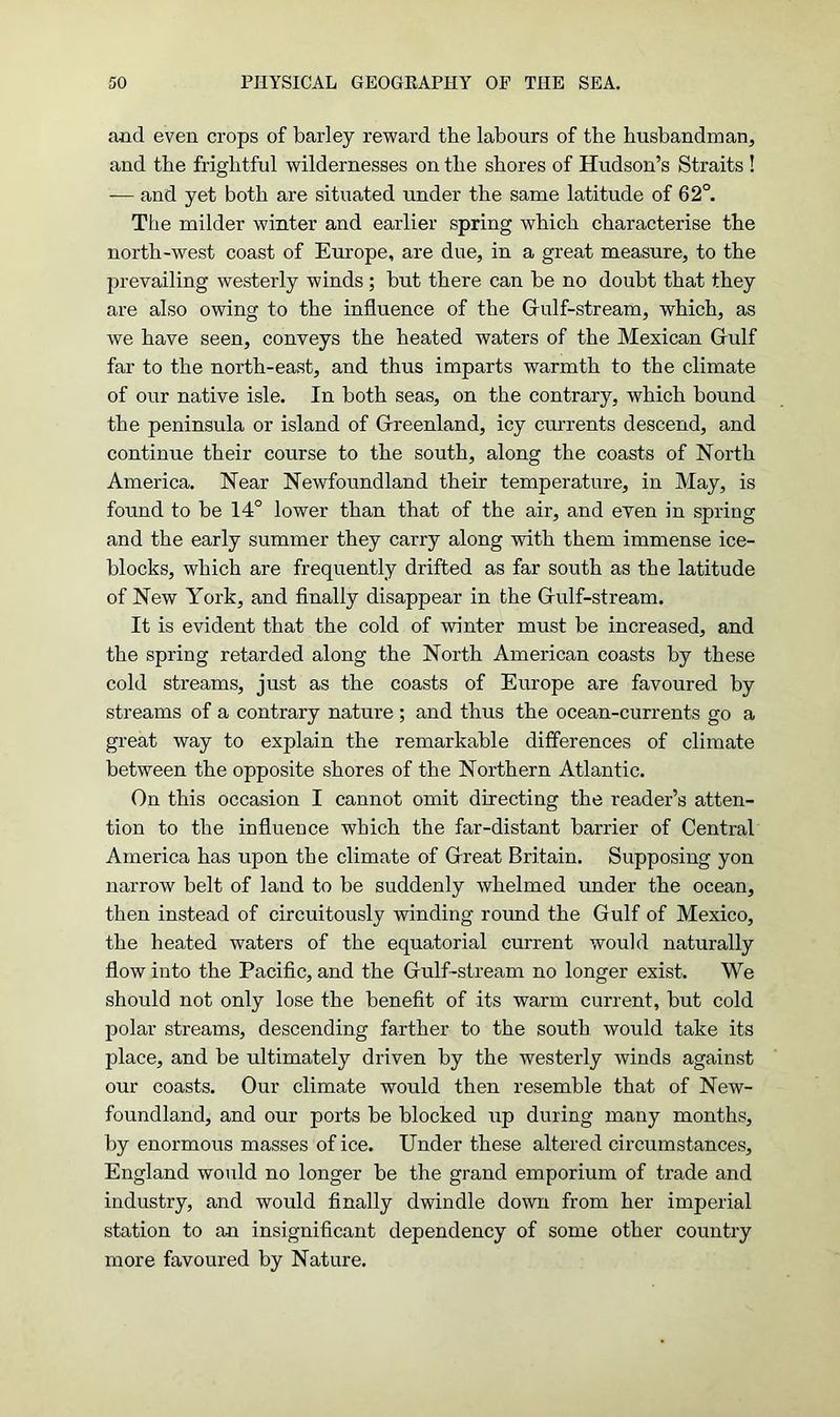 and even crops of barley reward the labours of the husbandman, and the frightful wildernesses on the shores of Hudson’s Straits ! -— and yet both are situated under the same latitude of 62°. The milder winter and earlier spring which characterise the north-west coast of Europe, are due, in a great measure, to the prevailing westerly winds; but there can be no doubt that they are also owing to the influence of the Gulf-stream, which, as we have seen, conveys the heated waters of the Mexican Giulf far to the north-east, and thus imparts warmth to the climate of our native isle. In both seas, on the contrary, which bound the peninsula or island of Greenland, icy currents descend, and continue their course to the south, along the coasts of North America. Near Newfoundland their temperature, in May, is found to be 14° lower than that of the air, and even in spring and the early summer they carry along with them immense ice- blocks, which are frequently drifted as far south as the latitude of New York, and finally disappear in the Gulf-stream. It is evident that the cold of winter must be increased, and the spring retarded along the North American coasts by these cold streams, just as the coasts of Europe are favoured by streams of a contrary nature ; and thus the ocean-currents go a great way to explain the remarkable differences of climate between the opposite shores of the Northern Atlantic. On this occasion I cannot omit directing the reader’s atten- tion to the influence which the far-distant barrier of Central America has upon the climate of Great Britain. Supposing yon narrow belt of land to be suddenly whelmed under the ocean, then instead of circuitously winding round the Gulf of Mexico, the heated waters of the equatorial current would naturally flow into the Pacific, and the Gulf-stream no longer exist. We should not only lose the benefit of its warm current, but cold polar streams, descending farther to the south would take its place, and be ultimately driven by the westerly winds against our coasts. Our climate would then resemble that of New- foundland, and our ports be blocked up during many months, by enormous masses of ice. Under these altered circumstances, England would no longer be the grand emporium of trade and industry, and would finally dwindle down from her imperial station to an insignificant dependency of some other country more favoured by Nature.