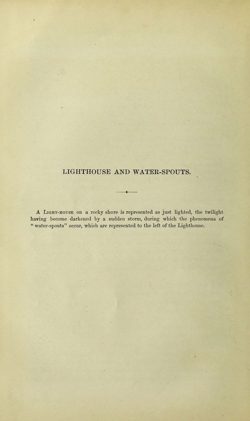 LIGHTHOUSE AND WATER-SPOUTS. +- A Light-house on a rocky shore is represented as just lighted, the twilight having become darkened by a sudden storm, during which the phenomena of “ water-spouts” occur, which are represented to the left of the Lighthouse.