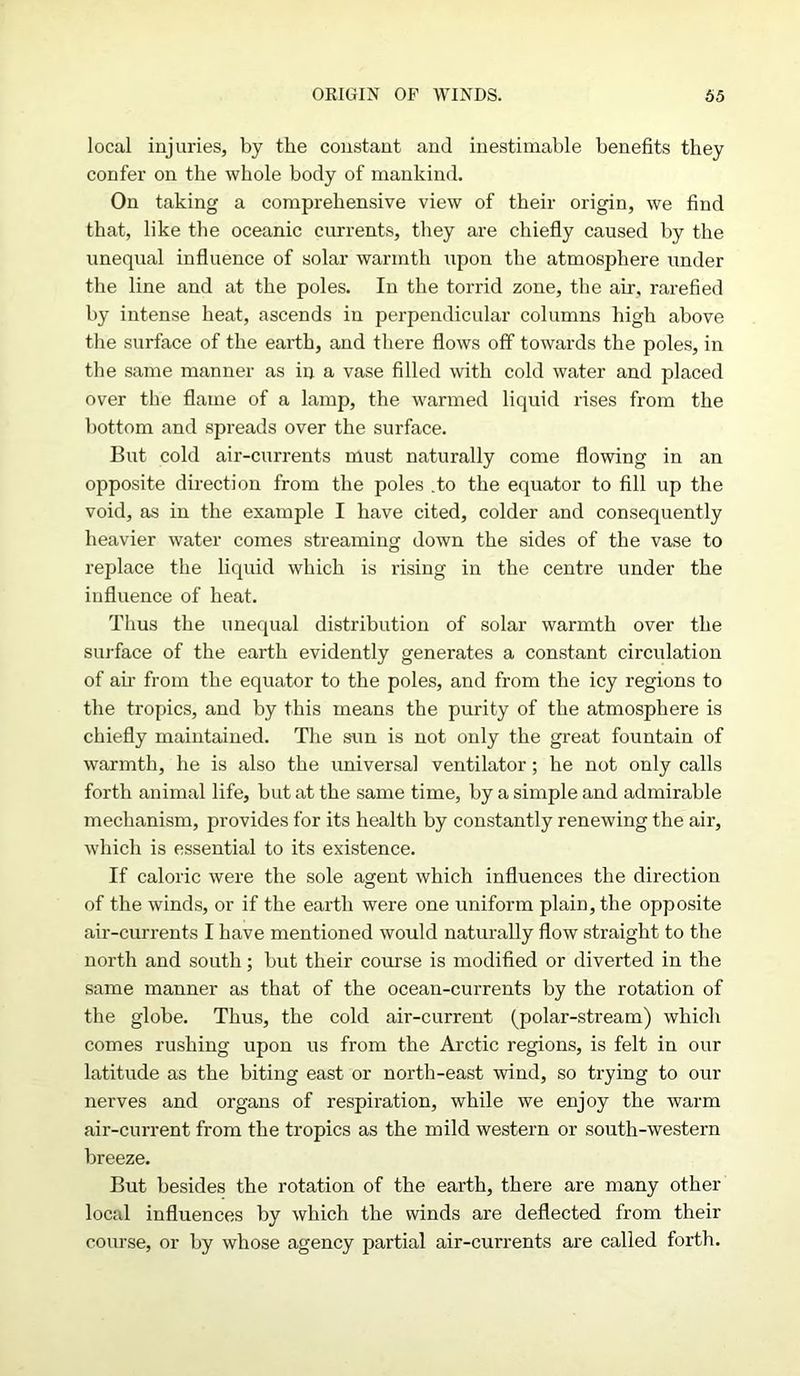 local injuries, by the constant and inestimable benefits they confer on the whole body of mankind. On taking a comprehensive view of their origin, we find that, like the oceanic currents, they are chiefly caused by the unequal influence of solar warmth upon the atmosphere under the line and at the poles. In the torrid zone, the air. rarefied by intense heat, ascends in perpendicular columns high above the surface of the earth, and there flows off towards the poles, in the same manner as in a vase filled with cold water and placed over the flame of a lamp, the warmed liquid rises from the bottom and spreads over the surface. But cold air-currents must naturally come flowing in an opposite direction from the poles .to the equator to fill up the void, as in the example I have cited, colder and consequently heavier water comes streaming down the sides of the vase to replace the liquid which is rising in the centre under the influence of heat. Thus the unequal distribution of solar warmth over the surface of the earth evidently generates a constant circulation of am from the equator to the poles, and from the icy regions to the tropics, and by this means the purity of the atmosphere is chiefly maintained. The sun is not only the great fountain of warmth, lie is also the universal ventilator; he not only calls forth animal life, but at the same time, by a simple and admirable mechanism, provides for its health by constantly renewing the air, which is essential to its existence. If caloric were the sole agent which influences the direction of the winds, or if the earth were one uniform plain, the opposite air-currents I have mentioned would naturally flow straight to the north and south; but their course is modified or diverted in the same manner as that of the ocean-currents by the rotation of the globe. Thus, the cold air-current (polar-stream) which comes rushing upon us from the Arctic regions, is felt in our latitude as the biting east or north-east wind, so trying to our nerves and organs of respiration, while we enjoy the warm air-current from the tropics as the mild western or south-western breeze. But besides the rotation of the earth, there are many other local influences by which the winds are deflected from their course, or by whose agency partial air-currents are called forth.