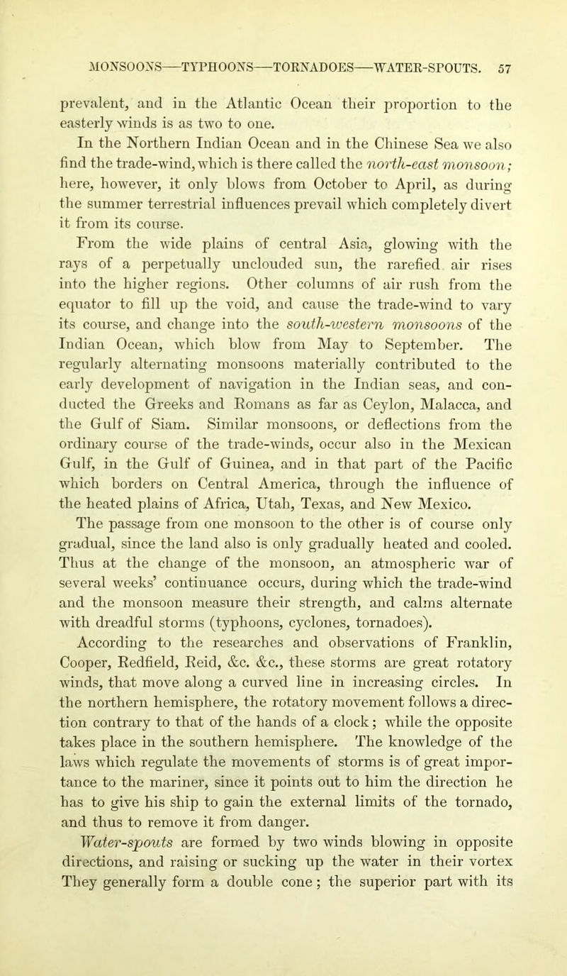 prevalent, and in the Atlantic Ocean their proportion to the easterly winds is as two to one. In the Northern Indian Ocean and in the Chinese Sea we also find the trade-wind, which is there called the north-east monsoon; here, however, it only blows from October to April, as during the summer terrestrial influences prevail which completely divert it from its course. From the wide plains of central Asia, glowing with the rays of a perpetually unclouded sun, the rarefied air rises into the higher regions. Other columns of air rush from the equator to fill up the void, and cause the trade-wind to vary its course, and change into the south-western monsoons of the Indian Ocean, which blow from May to September. The regularly alternating monsoons materially contributed to the early development of navigation in the Indian seas, and con- ducted the Greeks and Romans as far as Ceylon, Malacca, and the Gulf of Siam. Similar monsoons, or deflections from the ordinary course of the trade-winds, occur also in the Mexican Gulf, in the Gulf of Guinea, and in that part of the Pacific which borders on Central America, through the influence of the heated plains of Africa, Utah, Texas, and New Mexico. The passage from one monsoon to the other is of course only gradual, since the land also is only gradually heated and cooled. Thus at the change of the monsoon, an atmospheric war of several weeks’ continuance occurs, during which the trade-wind and the monsoon measure their strength, and calms alternate with dreadful storms (typhoons, cyclones, tornadoes). According to the researches and observations of Franklin, Cooper, Redfield, Reid, &c. &c., these storms are great rotatory winds, that move along a curved line in increasing circles. In the northern hemisphere, the rotatory movement follows a direc- tion contrary to that of the hands of a clock; while the opposite takes place in the southern hemisphere. The knowledge of the laws which regulate the movements of storms is of great impor- tance to the mariner, since it points out to him the direction he has to give his ship to gain the external limits of the tornado, and thus to remove it from danger. Water-spouts are formed by two winds blowing in opposite directions, and raising or sucking up the water in their vortex They generally form a double cone; the superior part with its
