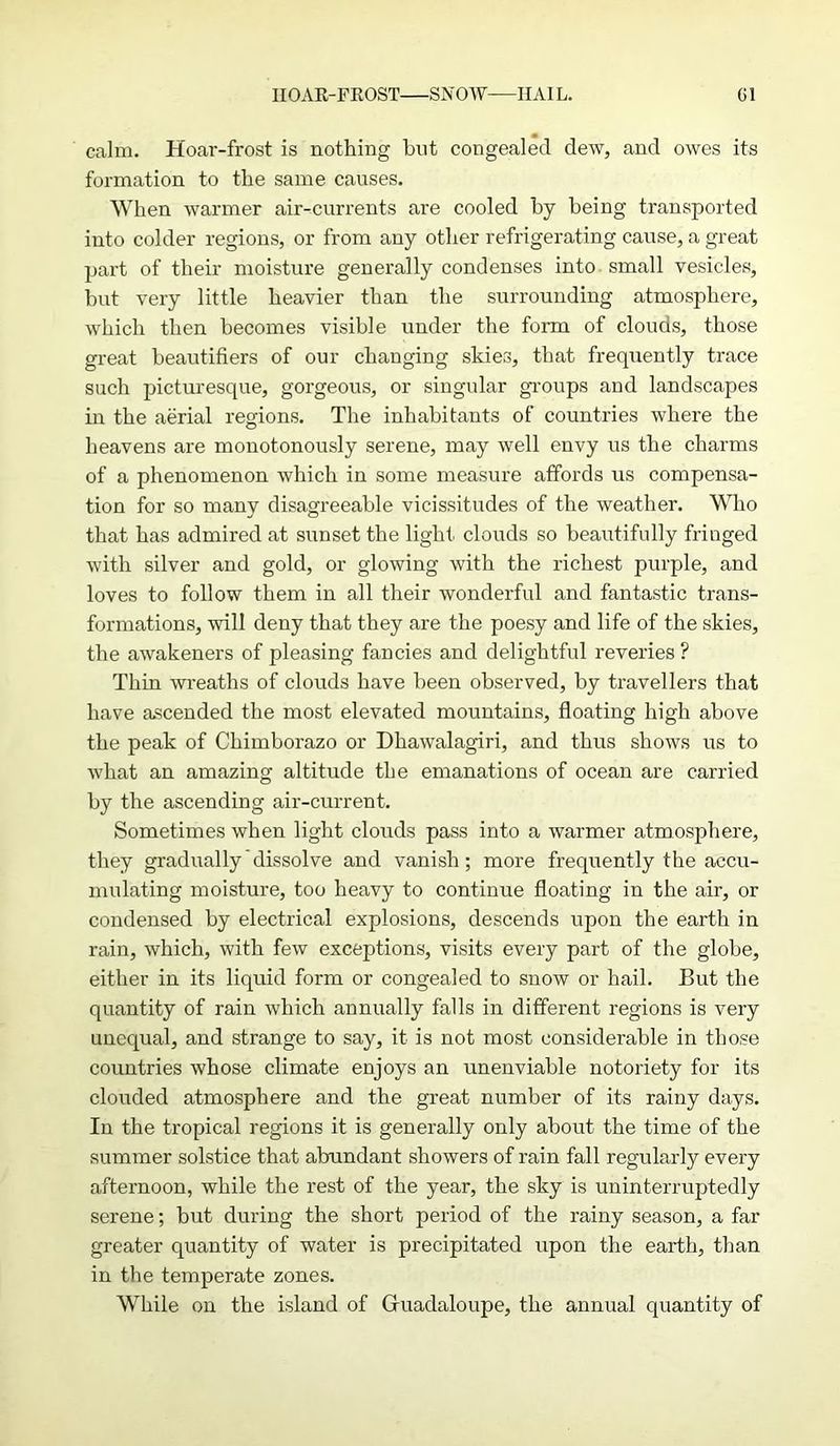 calm. Hoar-frost is nothing but congealed dew, and owes its formation to the same causes. When warmer air-currents are cooled by being transported into colder regions, or from any other refrigerating cause, a great part of their moisture generally condenses into small vesicles, but very little heavier than the surrounding atmosphere, which then becomes visible under the form of clouds, those great beautifiers of our changing skies, that frequently trace such picturesque, gorgeous, or singular groups and landscapes in the aerial regions. The inhabitants of countries where the heavens are monotonously serene, may well envy us the charms of a phenomenon which in some measure affords us compensa- tion for so many disagreeable vicissitudes of the weather. Who that has admired at sunset the light clouds so beautifully friuged with silver and gold, or glowing with the richest purple, and loves to follow them in all their wonderful and fantastic trans- formations, will deny that they are the poesy and life of the skies, the awakeners of pleasing fancies and delightful reveries ? Thin wreaths of clouds have been observed, by travellers that have ascended the most elevated mountains, floating high above the peak of Chimborazo or Dhawalagiri, and thus shows us to what an amazing altitude the emanations of ocean are carried by the ascending air-current. Sometimes when light clouds pass into a warmer atmosphere, they gradually’dissolve and vanish; more frequently the accu- mulating moisture, too heavy to continue floating in the air, or condensed by electrical explosions, descends upon the earth in rain, which, with few exceptions, visits every part of the globe, either in its liquid form or congealed to snow or hail. But the quantity of rain which annually falls in different regions is very unequal, and strange to say, it is not most considerable in those countries whose climate enjoys an unenviable notoriety for its clouded atmosphere and the great number of its rainy days. In the tropical regions it is generally only about the time of the summer solstice that abundant showers of rain fall regularly every afternoon, while the rest of the year, the sky is uninterruptedly serene; but during the short period of the rainy season, a far greater quantity of water is precipitated upon the earth, than in the temperate zones. While on the island of Gfuadaloupe, the annual quantity of