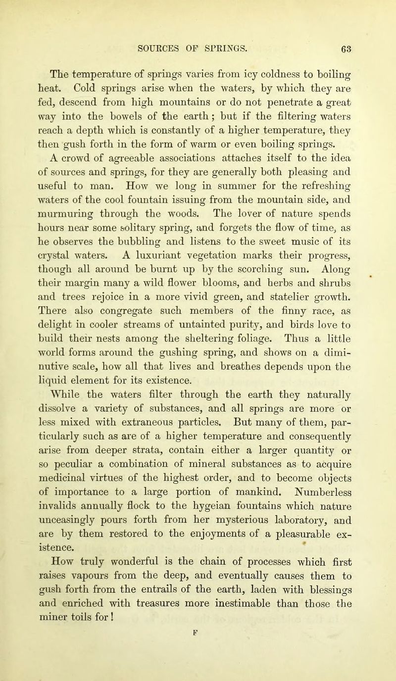 The temperature of springs varies from icy coldness to boiling heat. Cold springs arise when the waters, by which they are fed, descend from high mountains or do not penetrate a great way into the bowels of the earth ; but if the filtering waters reach a depth which is constantly of a higher temperature, they then gush forth in the form of warm or even boiling springs. A crowd of agreeable associations attaches itself to the idea of sources and springs, for they are generally both pleasing and useful to man. How we long in summer for the refreshing waters of the cool fountain issuing from the mountain side, and murmuring through the woods. The lover of nature spends hours near some solitary spring, and forgets the flow of time, as he observes the bubbling and listens to the sweet music of its crystal waters. A luxuriant vegetation marks their progress, though all around be burnt up by the scorching sun. Along their margin many a wild flower blooms, and herbs and shrubs and trees rejoice in a more vivid green, and statelier growth. There also congregate such members of the finny race, as delight in cooler streams of untainted purity, and birds love to build their nests among the sheltering foliage. Thus a little world forms around the gushing spring, and shows on a dimi- nutive scale, how all that lives and breathes depends upon the liquid element for its existence. While the waters filter through the earth they naturally dissolve a variety of substances, and all springs are more or less mixed with extraneous particles. But many of them, par- ticularly such as are of a higher temperature and consequently arise from deeper strata, contain either a larger quantity or so peculiar a combination of mineral substances as to acquire medicinal virtues of the highest order, and to become objects of importance to a large portion of mankind. Numberless invalids annually flock to the hygeian fountains which nature unceasingly pours forth from her mysterious laboratory, and are by them restored to the enjoyments of a pleasurable ex- istence. How truly wonderful is the chain of processes which first raises vapours from the deep, and eventually causes them to gush forth from the entrails of the earth, laden with blessings and enriched with treasures more inestimable than those the miner toils for! F