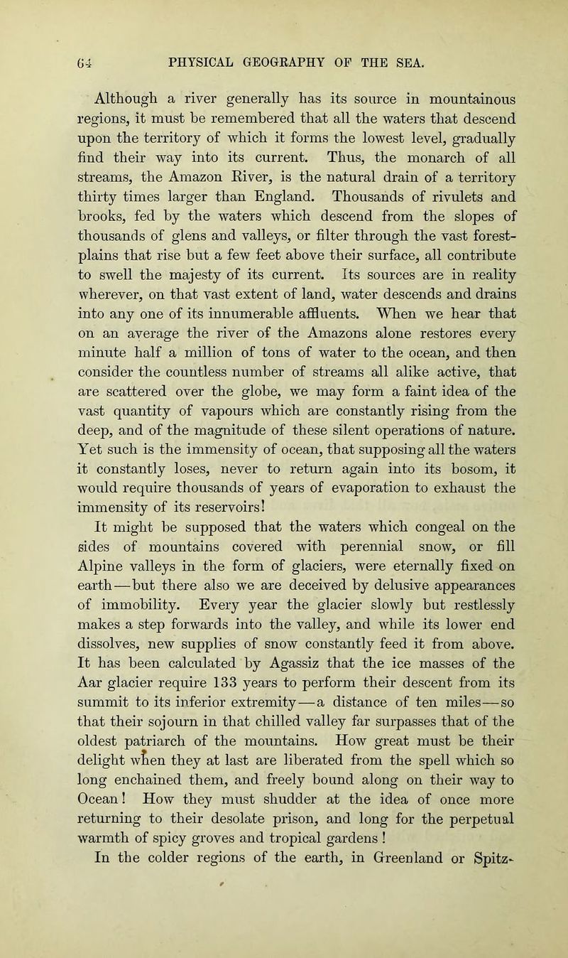 Although a river generally has its source in mountainous regions, it must be remembered that all the waters that descend upon the territory of which it forms the lowest level, gradually find their way into its current. Thus, the monarch of all streams, the Amazon Eiver, is the natural drain of a territory thirty times larger than England. Thousands of rivulets and brooks, fed by the waters which descend from the slopes of thousands of glens and valleys, or filter through the vast forest- plains that rise but a few feet above their surface, all contribute to swell the majesty of its current. Its sources are in reality wherever, on that vast extent of land, water descends and drains into any one of its innumerable affluents. When we hear that on an average the river of the Amazons alone restores every minute half a million of tons of water to the ocean, and then consider the countless number of streams all alike active, that are scattered over the globe, we may form a faint idea of the vast quantity of vapours which are constantly rising from the deep, and of the magnitude of these silent operations of nature. Yet such is the immensity of ocean, that supposing all the waters it constantly loses, never to return again into its bosom, it would require thousands of years of evaporation to exhaust the immensity of its reservoirs! It might he supposed that the waters which congeal on the sides of mountains covered with perennial snow, or fill Alpine valleys in the form of glaciers, were eternally fixed on earth—but there also we are deceived by delusive appearances of immobility. Every year the glacier slowly but restlessly makes a step forwards into the valley, and while its lower end dissolves, new supplies of snow constantly feed it from above. It has been calculated by Agassiz that the ice masses of the Aar glacier require 133 years to perform their descent from its summit to its inferior extremity — a distance of ten miles—so that their sojourn in that chilled valley far surpasses that of the oldest patriarch of the mountains. How great must be their delight wfieri they at last are liberated from the spell which so long enchained them, and freely bound along on their way to Ocean! How they must shudder at the idea of once more returning to their desolate prison, and long for the perpetual warmth of spicy groves and tropical gardens ! In the colder regions of the earth, in Greenland or Spitz-