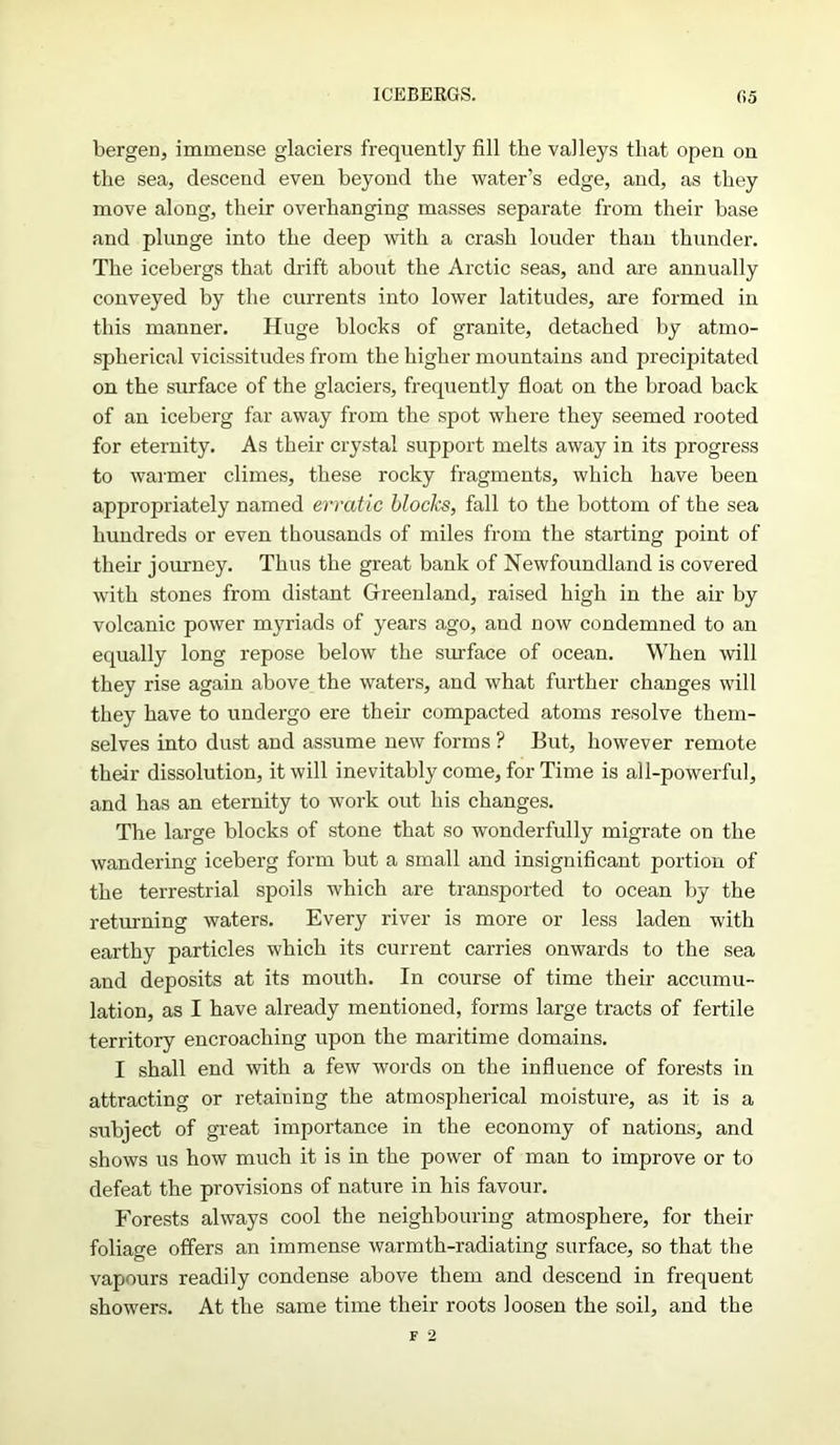 ICEBEKGS. f.5 bergen, immense glaciers frequently fill the valleys that open on the sea, descend even beyond the water’s edge, and, as they move along, their overhanging masses separate from their base and plunge into the deep with a crash louder than thunder. The icebergs that drift about the Arctic seas, and are annually conveyed by the currents into lower latitudes, are formed in this manner. Huge blocks of granite, detached by atmo- spherical vicissitudes from the higher mountains and precipitated on the surface of the glaciers, frequently float on the broad back of an iceberg far away from the spot where they seemed rooted for eternity. As their crystal support melts away in its progress to warmer climes, these rocky fragments, which have been appropriately named erratic blocks, fall to the bottom of the sea hundreds or even thousands of miles from the starting point of their journey. Thus the great bank of Newfoundland is covered with stones from distant Greenland, raised high in the air by volcanic power myriads of years ago, and now condemned to an equally long repose below the surface of ocean. When will they rise again above the waters, and what further changes will they have to undergo ere their compacted atoms resolve them- selves into dust and assume new forms ? But, however remote their dissolution, it will inevitably come, for Time is all-powerful, and has an eternity to work out his changes. The large blocks of stone that so wonderfully migrate on the wandering iceberg form but a small and insignificant portion of the terrestrial spoils which are transported to ocean by the returning waters. Every river is more or less laden with earthy particles which its current carries onwards to the sea and deposits at its mouth. In course of time their accumu- lation, as I have already mentioned, forms large tracts of fertile territory encroaching upon the maritime domains. I shall end with a few words on the influence of forests in attracting or retaining the atmospherical moisture, as it is a subject of great importance in the economy of nations, and shows us how much it is in the power of man to improve or to defeat the provisions of nature in his favour. Forests always cool the neighbouring atmosphere, for their foliage offers an immense warmth-radiating surface, so that the vapours readily condense above them and descend in frequent showers. At the same time their roots loosen the soil, and the
