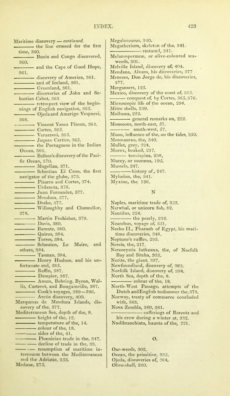Maritime discovery — continued. . the line crossed for the first time, 360. Benin and Congo discovered, 360. and the Cape of Good Hope, 361. discovery of America, 361. and of Iceland, 361. Greenland, 361. discoveries of John and Se- bastian Cabot, 363. retrospect view of the begin- nings of English navigation, 365. Ojeda and Amerigo Vespucci, 364. . Vincent Yanez Pinson, 364. Cortes, 365. ■ Verazzani, 365. Jaques Cartier, 365. the Portuguese in the Indian Ocean, 366. Balboa’s discovery of the Paci- fic Ocean, 370. Magellan, 371. Sebastian El Cano, the first navigator of the globe, 373. Pizarro and Cortes, 374. ——— Urdaneta, 376. - - ■ Juan Fernandez, 377. Mendoza, 377. Drake, 377. Willoughby and Chancellor, 378. - Martin Frobisher, 379. Davis, 380. Barentz, 380. Quiros, 384. Torres, 384. Schouten, Le Maire, and others, 384. Tasman, 384. - Henry Hudson, and his un- fortunate end, 385. Baffin, 387. Dampier, 387. ■ Anson, Behring, Byron, Wal- lis, Carteret, and Bougainville, 387. Cook’s voyages, 389—396. Arctic discovery, 400. Marquesas de Mendoza Islands, dis- covery of the, 377. Mediterranean Sea, depth of the, 8. height of the, 12. temperature of the, 14. colour of the, 18. sides of the, 41. Phoenician trade in the, 347. decline of trade in the, 33. resumption of maritime in- tercourse between the Mediterranean and the Adriatic, 353. Medusae, 275. Megalosaurus, 340. Megatherium, skeleton of the, 341. . —restored, 341. Melanospermeae, or olive-coloured sea- weeds, 301. Melville Island, discovery of, 404. Mendana, Alvaro, bis discoveries, 377 Menezes, Don Jorge de, his discoveries, 377. Mergansers, 125. Mexico, discovery of the coast of, 365. conquest of, by Cortes, 365,376. Microscopic life of the ocean, 294. Mitre shells, 239. Mollusca, 222. general remarks on, 222. Monsoons, north-east, 57. south-west, 57. Moon, influence of the, on the tides, 350. Mososaurus, the, 340. Mullet, grey, 324. Murex, beaked, 237. tenuispina, 298, Murey, or murana, 195. Mussels, 247. history of, 247. Mylodon, the, 341. Myxine, the. 196. N Naples, maritime trade of, 353. Narwhal, or unicorn fish, 82. Nautilus, 224. the pearly, 232. Nearchus, voyage of, 351. NechoII., Pharaoh of Egypt, his mari- time discoveries, 348. Neptune’s ruffles, 293. Nereis, the, 217. Nereocystis lutkeana, the, of Norfolk Bay and Sitcha, 305. Nerite, the giant, 337. Newfoundland, discovery of, 363. Norfolk Island, discovery of, 394. North Sea, depth of the, 8. colour of the, 18. North-West Passage, attempts of the Dutch andEnglish todiscover the, 378. Norway, treaty of commerce concluded with, 363. Nova Zembla, 380, 381. sufferings of Barentz and his crew during a winter at, 382. Nudibranchiata, haunts of the, 221. O. Oar-weeds, 302. Ocean, the primitive, 335. Ojeda, discoveries of, 364. Olive-shell, 240.