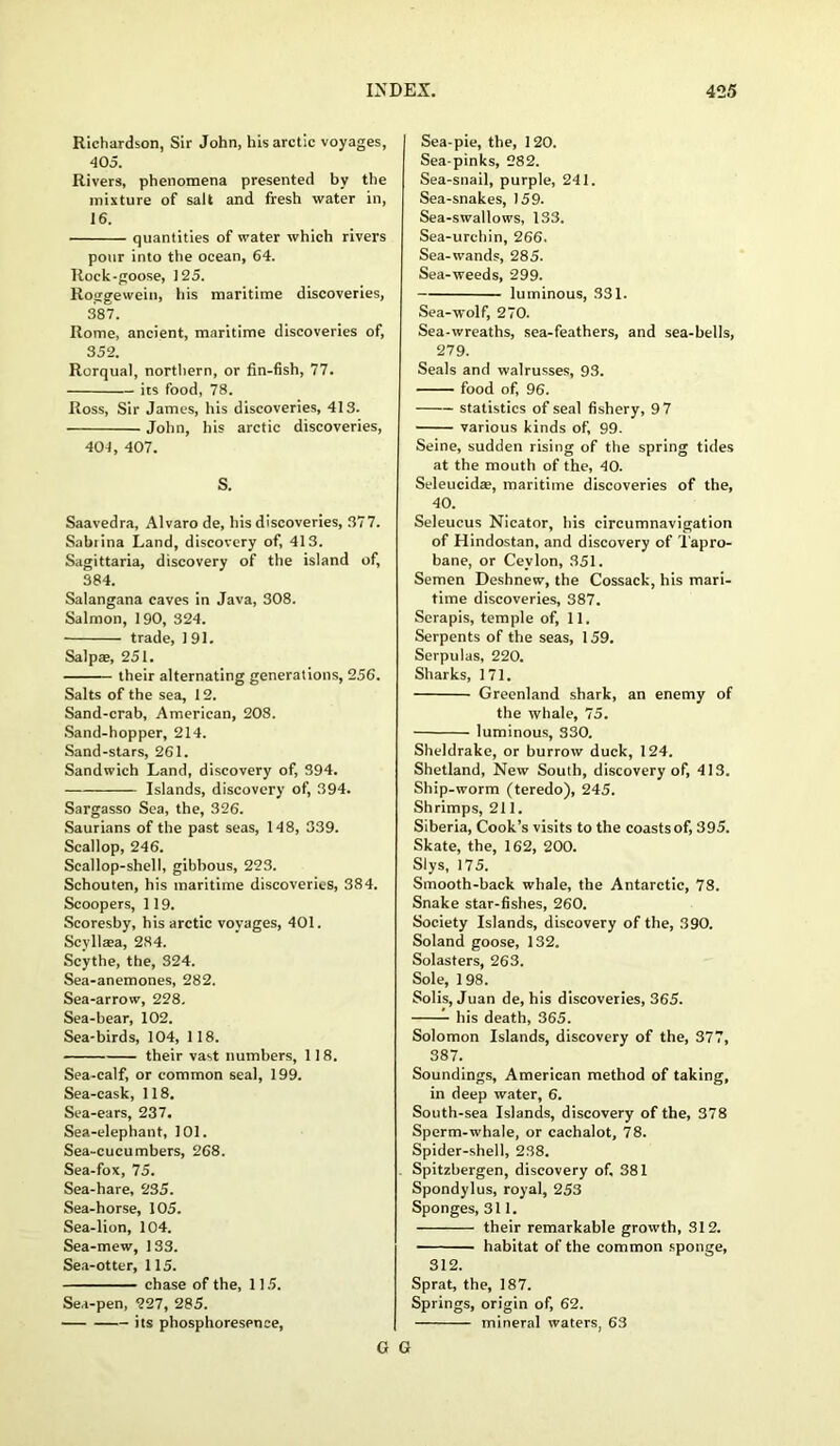 Richardson, Sir John, his arctic voyages, 405. Rivers, phenomena presented by the mixture of salt and fresh water in, 16. quantities of water which rivers pour into the ocean, 64. Rock-goose, 125. Roggewein, his maritime discoveries, 387. Rome, ancient, maritime discoveries of, 352. Rorqual, northern, or fin-fish, 77. its food, 78. Ross, Sir James, his discoveries, 413. John, his arctic discoveries, 404, 407. S. Saavedra, Alvaro de, his discoveries, 377. Sabiina Land, discovery of, 413. Sagittaria, discovery of the island of, 384. Salangana caves in Java, 308. Salmon, 190, 324. trade, 191. Salpae, 251. their alternating generations, 256. Salts of the sea, 12. Sand-crab, American, 208. Sand-hopper, 214. Sand-stars, 261. Sandwich Land, discovery of, 394. Islands, discovery of, 394. Sargasso Sea, the, 326. Saurians of the past seas, 148, 339. Scallop, 246. Scallop-shell, gibbous, 223. Schouten, his maritime discoveries, 384. Scoopers, 119. Scoresby, his arctic voyages, 401. Scyllaea, 284. Scythe, the, 324. Sea-anemones, 282. Sea-arrow, 228. Sea-bear, 102. Sea-birds, 104, 118. their vast numbers, 11 8. Sea-calf, or common seal, 199. Sea-cask, 118. Sea-ears, 237. Sea-elephant, 101. Sea-cucumbers, 268. Sea-fox, 75. Sea-hare, 235. Sea-horse, 105. Sea-lion, 104. Sea-mew, 133. Sea-otter, 115. chase of the, 115. Sea-pen, 227, 285. its phosphoresence, Sea-pie, the, 120. Sea-pinks, 282. Sea-snail, purple, 241. Sea-snakes, 159. Sea-swallows, 133. Sea-urchin, 266. Sea-wands, 285. Sea-weeds, 299. luminous, 331. Sea-wolf, 270. Sea-wreaths, sea-feathers, and sea-bells, 279. Seals and walrusses, 93. food of, 96. statistics of seal fishery, 9 7 various kinds of, 99. Seine, sudden rising of the spring tides at the mouth of the, 40. Seleucida?, maritime discoveries of the, 40. Seleucus Nicator, his circumnavigation of Hindostan, and discovery of Tapro- bane, or Ceylon, 351. Semen Deshnew, the Cossack, his mari- time discoveries, 387. Serapis, temple of, 11. Serpents of the seas, 159. Serpulas, 220. Sharks, 171. Greenland shark, an enemy of the whale, 75. luminous, 330. Sheldrake, or burrow duck, 124. Shetland, New South, discovery of, 413. Ship-worm (teredo), 245. Shrimps, 211. Siberia, Cook’s visits to the coasts of, 395. Skate, the, 162, 200. Slys, 175. Smooth-back whale, the Antarctic, 78. Snake star-fishes, 260. Society Islands, discovery of the, 390. Soland goose, 132. Solasters, 263. Sole, 1 98. Solis, Juan de, his discoveries, 365. his death, 365. Solomon Islands, discovery of the, 377, 387. Soundings, American method of taking, in deep water, 6. South-sea Islands, discovery of the, 378 Sperm-whale, or cachalot, 78. Spider-shell, 238. Spitzbergen, discovery of, 381 Spondylus, royal, 253 Sponges, 311. their remarkable growth, 312. habitat of the common sponge, 312. Sprat, the, 187. Springs, origin of, 62. mineral waters, 63 G G