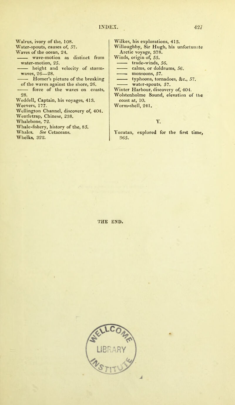 Walrus, ivory of the, 108. Water-spouts, causes of, 57. Waves of the ocean, 24. wave-motion as distinct from water-motion, 25. height and velocity of storm- waves, 26—28. Homer’s picture of the breaking of the waves against the shore, 26. force of the waves on coasts, 28. Weddell, Captain, his voyages, 413. Wee vers, 177. Wellington Channel, discovery of, 404. Wentletrap, Chinese, 238. Whalebone, 72. Whale-fishery, history of the, 85. Whales. See Cetaceans. Whelks, 322. Wilkes, his explorations, 413. Willoughby, Sir Hugh, his unfortunate Arctic voyage, 378. Winds, origin of, 55. trade-winds, 56. calms, or doldrums, 56. ■ monsoons, 57. typhoons, tornadoes, &c., 57. water-spouts, 57. Winter Harbour, discovery of, 404. Wolstenholme Sound, elevation of ltic coast at, 10. Worm-shell, 241. Y. Yucatan, explored for the first time, 365. THE END.